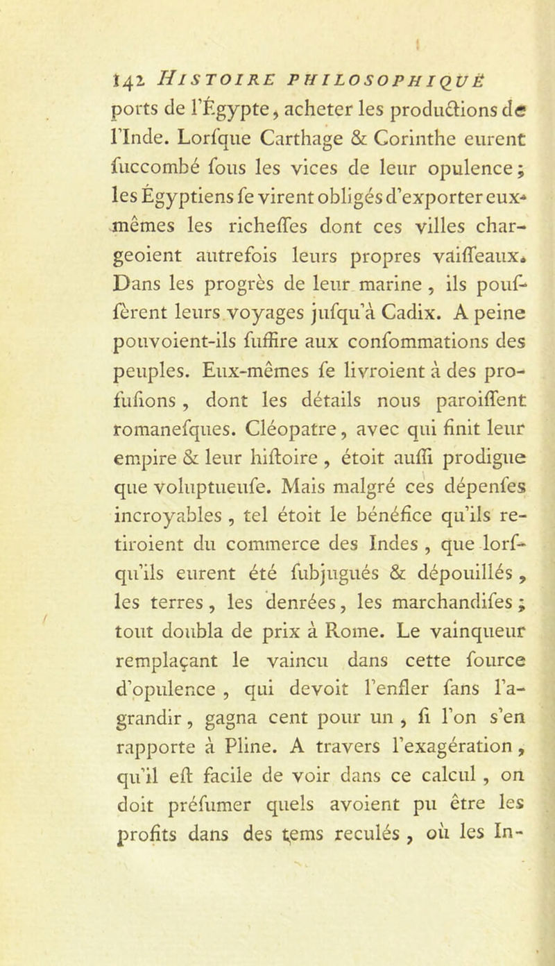 I î42 Histoire philosophiquë ports de FÉgypte, acheter les prodii£lions de rinde. Lorfque Carthage &amp; Corinthe eurent fuccombé fous les vices de leur opulence; les Égyptiens fe virent obligés d’exporter eux-* mêmes les richeffes dont ces villes char- geoient autrefois leurs propres vïtiffeaux* Dans les progrès de leur marine, ils pouf* fèrent leurs voyages jufqu’à Cadix. A peine pouvoient-ils fufîîre aux confommations des peuples. Eux-mêmes fe livroient à des pro- fufions , dont les détails nous paroiffent romanefques. Cléopâtre, avec qui finit leur empire &amp; leur hifloire , étoit aufli prodigue que voluptueufe. Mais malgré cés dépenfes incroyables , tel étoit le bénéfice qu’ils re- tiroient du commerce des Indes , que lorf* qu’ils eurent été fubjugués &amp; dépouillés , les terres , les denrées, les marchandifes ; tout doubla de prix à Rome. Le vainqueur remplaçant le vaincu dans cette fource d’opulence , qui devoit l’enfler fans l’a- grandir , gagna cent pour un , fi l’on s’en rapporte à Pline. A travers l’exagération, qu’il efl: facile de voir dans ce calcul, on doit préfumer quels avoient pu être les profits dans des t,ems reculés , où les In-