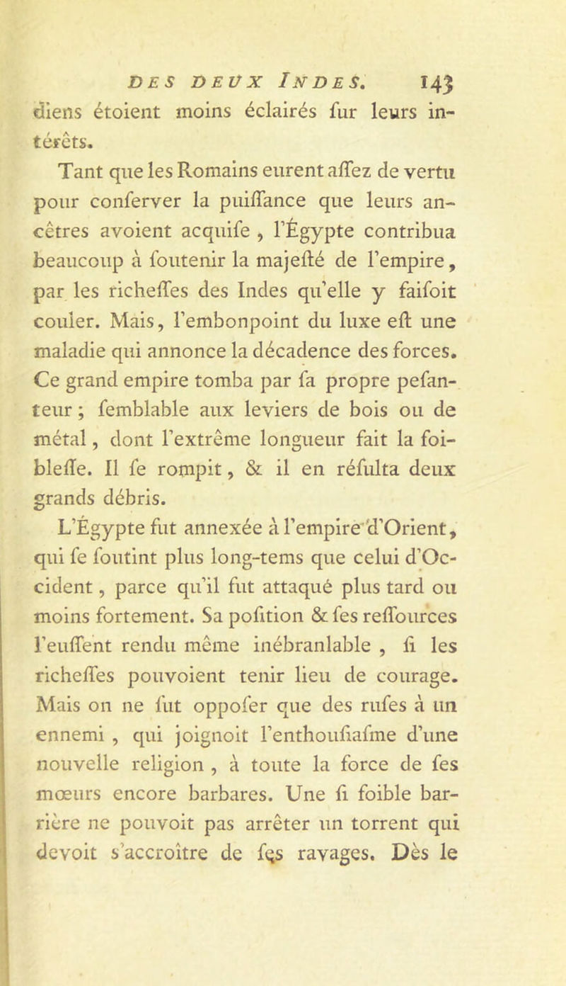 diens étoient moins éclairés fur leurs in- térêts. Tant que les Romains eurent affez de vertu pour conferver la puilTance que leurs an- cêtres avoient acquife , l’Égypte contribua beaucoup à foutenir la majefté de l’empire, par les richelTes des Indes qu’elle y faifoit couler. Mais, l’embonpoint du luxe eft une maladie qui annonce la décadence des forces. Ce grand empire tomba par fa propre pefan- teur ; femblable aux leviers de bois ou de métal, dont l’extrême longueur fait la foi- blelTe. 11 fe rompit, &amp; il en réfulta deux grands débris. L’Égypte fut annexée àl’empire^'d’Orient, qui fe foutint plus long-tems que celui d’Oc- cident, parce qu’il fut attaqué plus tard ou moins fortement. Sa pofition &amp; fes reffources l’euffent rendu même inébranlable , lî les richeffes pouvoient tenir lieu de courage. Mais on ne fut oppofer que des rufes à un ennemi , qui joignoit l’enthouliafme d’une nouvelle religion , à toute la force de fes mœurs encore barbares. Une li foible bar- rière ne pouvoir pas arrêter un torrent qui devoit s’accroître de fqs ravages. Dès le