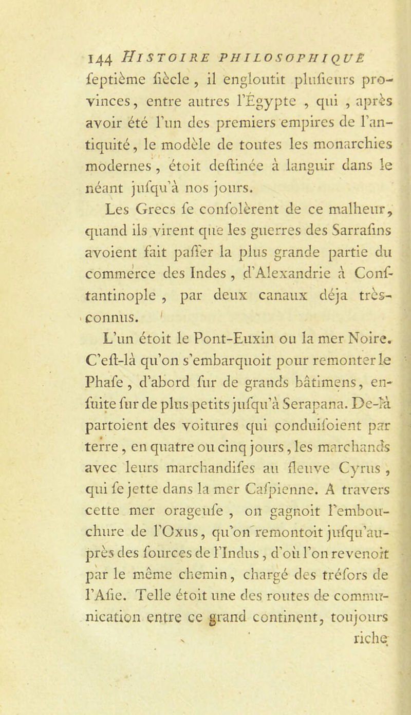 feptième fiècle , il engloutit plufieurs pro- vinces , entre autres l’Égypte , qui , après avoir été run des premiers empires de l’an- tiquité , le modèle de toutes les monarchies modernes, étoit deftinée à languir dans le néant jufqu’à nos jours. Les Grecs fe confolèrent de ce malheur, quand ils virent que les guerres des Sarrafins avoient fait paffer la plus grande partie du commerce des Indes , d’Alexandrie à Conf- tantinople , par deux canaux déjà très- &gt; connus. ' L’un étoit le Pont-Euxin ou la mer Noire. C’eft-là qu’on s’embarquoit pour remonter le Phafe , d’abord fur de grands bâtimens, en- fuite fur de plus petits jufqu’à Serapana. De-rà partoient des voitures qui çonduifoient par terre, en quatre ou cinq jours, les marchands avec leurs marchandifes au fleuve Cyrus , qui fe jette dans la mer Cafpienne. A travers cette mer orageufe , on gagnoit rembou- chure de l’Oxus, qu’on'remontoit jufqu’aii- près des fources de l’Indus, d’où l’on revenoit par le même chemin, chargé des tréfors de l’Afie. Telle étoit une des routes de commu- nication entre ce grand continent, toujours riche