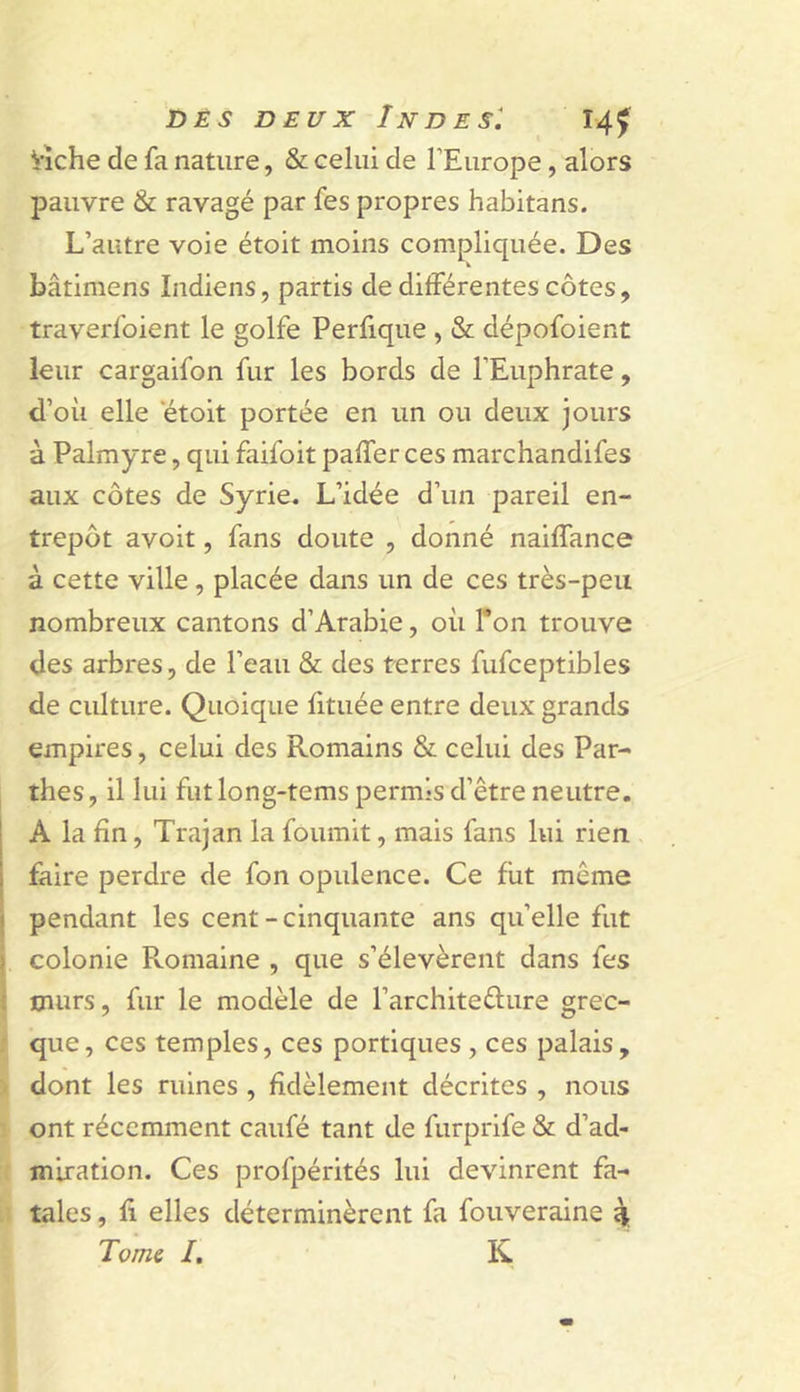 Vîche de fa nature, &amp; celui de l’Europe, alors pauvre &amp; ravagé par fes propres habitans. L’autre voie étoit moins compliquée. Des bâtimens Indiens, partis de différentes côtes, traverfoient le golfe Perlique , &amp; dépofoient leur cargaifon fur les bords de l’Euphrate, d’où elle etoit portée en un ou deux jours à Palmyre, qui faifoit palfer ces marchandifes aux côtes de Syrie. L’idée d’un pareil en- trepôt avoit, fans doute , donné naiffance à cette ville, placée dans un de ces très-peu nombreux cantons d’Arabie, où l’on trouve des arbres, de l’eau &amp; des terres fufceptibles de culture. Quoique fituée entre deux grands empires, celui des Romains &amp; celui des Par- thes, il lui fut long-tems permis d’être neutre. A la fin, Trajan la fournit, mais fans lui rien faire perdre de fon opulence. Ce fut même pendant les cent-cinquante ans qu’elle fut colonie Romaine , que s’élevèrent dans fes murs, fur le modèle de l’architeèlure grec- que, ces temples, ces portiques , ces palais, dont les ruines , fidèlement décrites , nous ont récemment caufé tant de furprife &amp; d’ad- miration. Ces profpérités lui devinrent fa- tales , fi elles déterminèrent fa fouveraine ^ Tome /. K