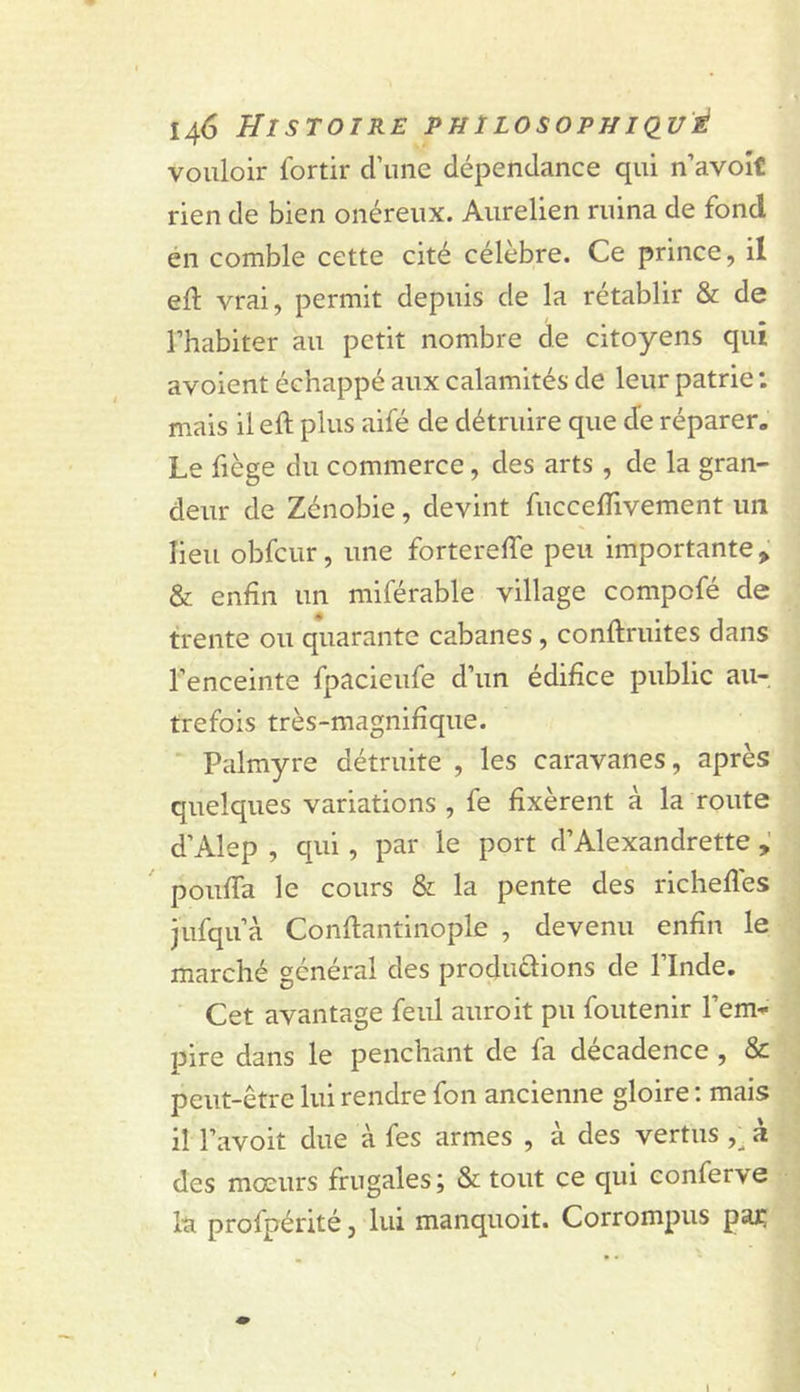 vouloir fortir d’une dépendance qui n’avoît rien de bien onéreux. Aurelien ruina de fond en comble cette cité célèbre. Ce prince, il eft vrai, permit depuis de la rétablir &amp; de l’habiter au petit nombre de citoyens qui avoient échappé aux calamités de leur patrie : mais il eft plus aifé de détruire que de réparer. Le fiège du commerce, des arts , de la gran- deur de Zénobie, devint fuccelTivement un lieu obfcur, une fortereffe peu importante &gt; &amp; enfin un miférable village compofé de trente ou quarante cabanes, conftruites dans l’enceinte fpacieufe d’un édifice public au- trefois très-magnifique. ‘ Palmyre détruite , les caravanes, après quelques variations , fe fixèrent à la route d’Alep , qui, par le port d’Alexandrette pouffa le cours &amp; la pente des richefles jufqu’à Conflantinople , devenu enfin le marché général des produélions de l’Inde. Cet avantage feul auroit pu foutenir l’em* pire dans le penchant de fa décadence , &amp; peut-être lui rendre fon ancienne gloire ; mais il l’avoit due à fes armes , à des vertus à des mœurs frugales; &amp; tout ce qui conferve la profpérité, lui manquoit. Corrompus paj;