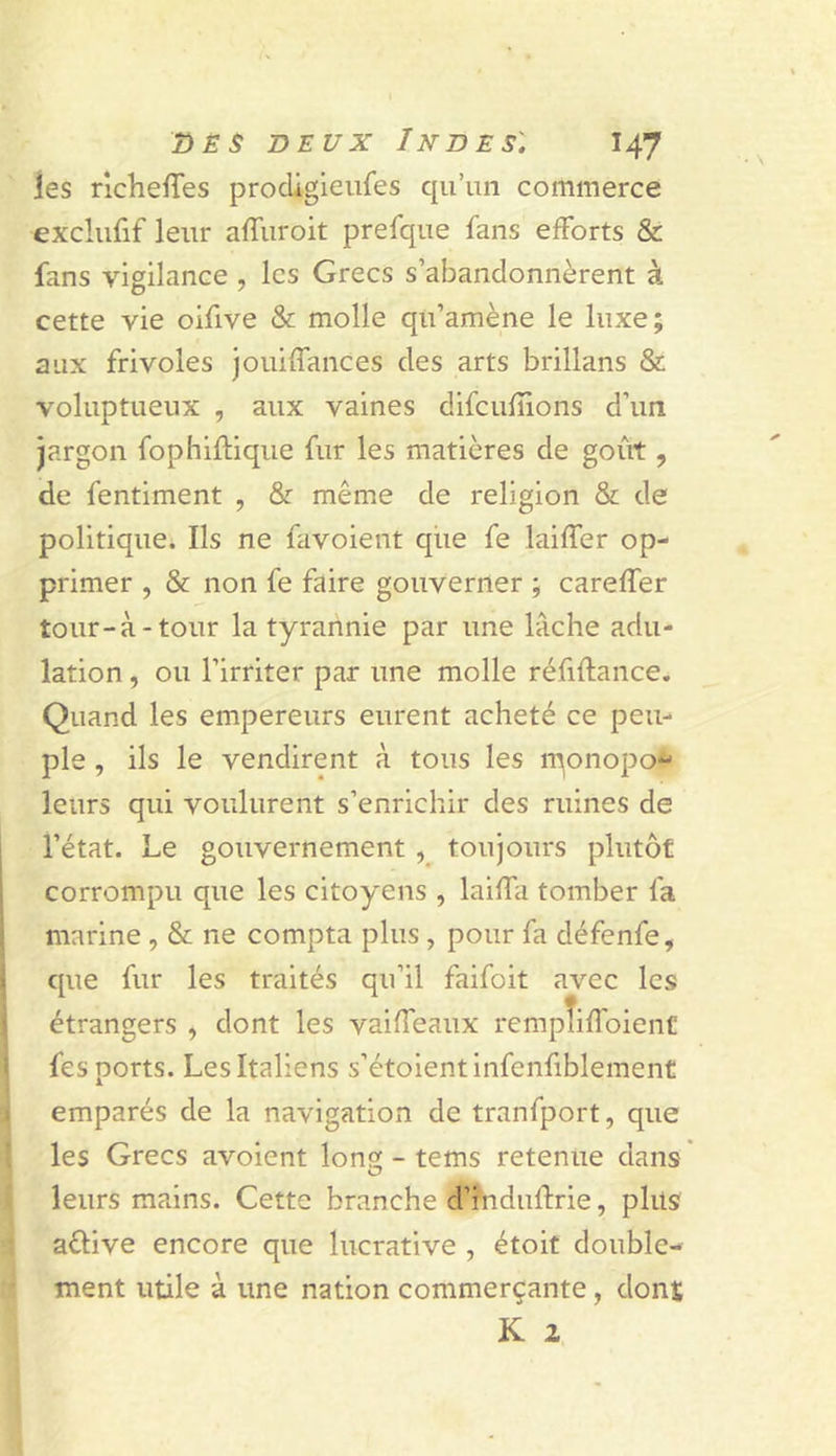 les richefTes prodigieiifes qu’un commerce exclufif leur affuroit prefque fans efforts &amp; fans vigilance , les Grecs s’abandonnèrent à cette vie oifive &amp; molle qu’amène le luxe; aux frivoles jouiffances des arts brillans &amp; voluptueux , aux vaines difeufiions d’un jargon fophiflique fur les matières de goût, de fentiment , &amp; même de religion &amp; de politique. Ils ne favoient que fe laiffer op- primer , &amp; non fe faire gouverner ; careffer tour-à-tour la tyrannie par une lâche advi- lation, ou l’irriter par une molle réfiftance. Quand les empereurs eurent acheté ce peu- ple , ils le vendirent à tous les l'qonopo^ leurs qui voulurent s’enrichir des ruines de l’état, he gouvernement toujours plutôt corrompu que les citoyens , laiffa tomber fa marine , &amp; ne compta plus , pour fa défenfe, que fur les traités qu’il faifoit avec les étrangers , dont les vaiffeaux rempîifToient fes ports. Les Italiens s’étoientinfenfiblement emparés de la navigation de tranfport, que les Grecs avoient Ions; - tems retenue dans leurs mains. Cette branche d’hiduffrie, plus aélive encore que lucrative , étoit double- ri ment utile à une nation commerçante, dons