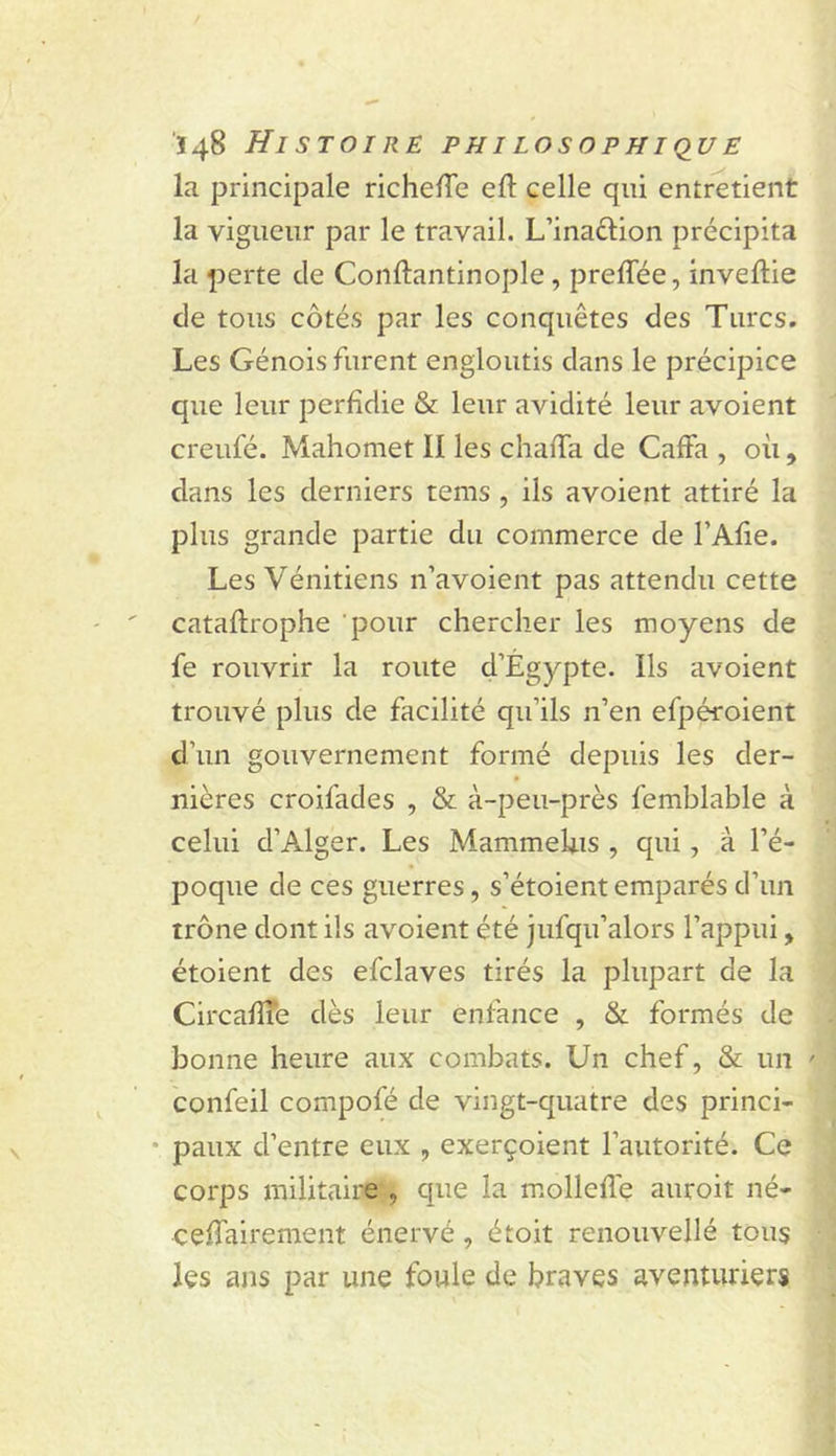 la principale richeHe eft celle qui entretient la vigueur par le travail. L’inaftion précipita la perte de Conftantinople, preffée, inveftie de tous côtés par les conquêtes des Turcs. Les Génois furent engloutis dans le précipice que leur perfidie &amp; leur avidité leur avoient creufé. Mahomet II les chafTa de Gaffa , où , dans les derniers tems , ils avoient attiré la plus grande partie du commerce de l’Afie. Les Vénitiens n’avoient pas attendu cette cataflrophe pour chercher les moyens de fe rouvrir la route d’Égypte. Ils avoient trouvé plus de facilité qu’ils n’en efpéroient d’un gouvernement formé depuis les der- nières croifades , &amp; à-peu-près femblable à celui d’Alger. Les MammeUis , qui, à l’é- poque de ces guerres, s’étoientemparés d’un trône dont ils avoient été jufqu’alors l’appui, étoient des efclaves tirés la plupart de la CircafÏÏe dès leur enfance , &amp; formés de bonne heure aux combats. Un chef, &amp; un ' confeil compofé de vingt-quatre des princi- * paux d’entre eux , exerçoient l’autorité. Ce corps militaire , que la mollefîe auroit né- ceffairement énervé, étoit renouvellé tous les ans par une foule de braves aventuriers