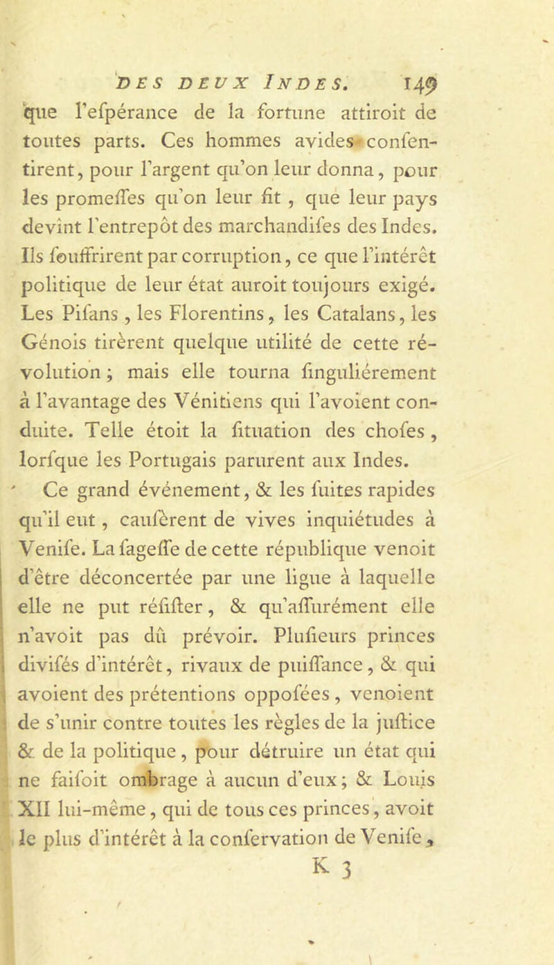 que refpérance de la fortune attiroit de toutes parts. Ces hommes avides^ confen- tirent, pour l’argent qu’on leur donna, pour les promelTes qu’on leur fît , que leur pays devînt l’entrepôt des marchandifes des Indes. Ils foulfrirent par corruption, ce que l’intérêt politique de leur état auroit toujours exigé. Les Pifans , les Florentins, les Catalans, les Génois tirèrent quelque utilité de cette ré- volution ; mais elle tourna finguliérement à l’avantage des Vénitiens qui l’avoient con- duite. Telle étoit la fituation des chofes , lorfque les Portugais parurent aux Indes. Ce grand événement, &amp; les fuites rapides qu’il eut, caufcrent de vives inquiétudes à Venife. La fageffe de cette république venoit d’être déconcertée par une ligue à laquelle elle ne put réfifter, &amp; qu’alTurément elle n’avoit pas dû prévoir. Plufieurs princes divifés d’intérêt, rivaux de puifTance, &amp; qui avoient des prétentions oppofées , venoient de s’unir contre toutes les règles de la juflice &amp; de la politique, p’our détruire un état qui ne faifoit ombrage à aucun d’eux ; &amp; Louis XII lui-même, qui de tous ces princes, avoit le plus d’intérêt à la confervation de Venife , K 3