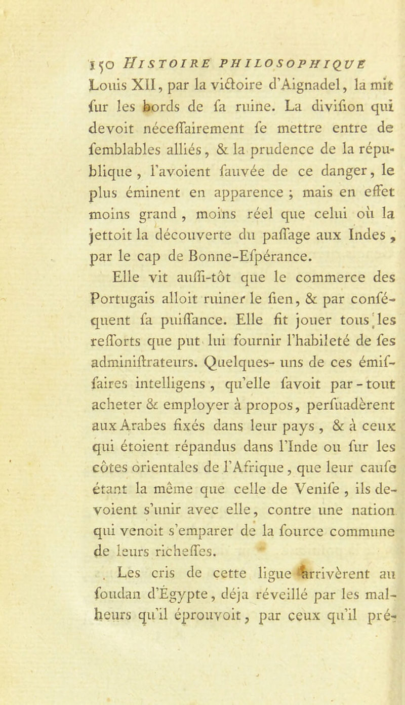 Louis XII, par la viftoire d’Aignadel, la mit fur les bords de fa ruine. La divifion qui devoit néceflairement fe mettre entre de femblables alliés, &amp; la prudence de la répu- blique , l’avoient fauvée de ce danger, le plus éminent en apparence ; mais en effet moins grand , moins réel que celui où la Jettoit la découverte du paffage aux Indes , par le cap de Bonne-Efpérance. Elle vit aufîi-tôt que le commerce des Portugais alloit ruiner le lien, &amp; par confé- quent fa puiffance. Elle fit jouer tous‘les relforts que put lui fournir l’habileté de fes adminillrateurs. Quelques- uns de ces émif- faires intelligens , qu’elle favoit par - tout acheter &amp; employer à propos, perfuadèrent aux Arabes fixés dans leur pays , &amp; à ceux qui étoient répandus dans l’Inde ou fur les côtes orientales de l’Afrique, que leur caufe étant la même que celle de Venife , ils dé- voient s’unir avec elle, contre une nation, qui venoit s’emparer de la fource commune de leurs richeffes. . Les cris de cette ligue 'Arrivèrent au foudan d’Égypte, déjà réveillé par les mal- heurs qu’il éprouvoit, par ceux qu’il pré-