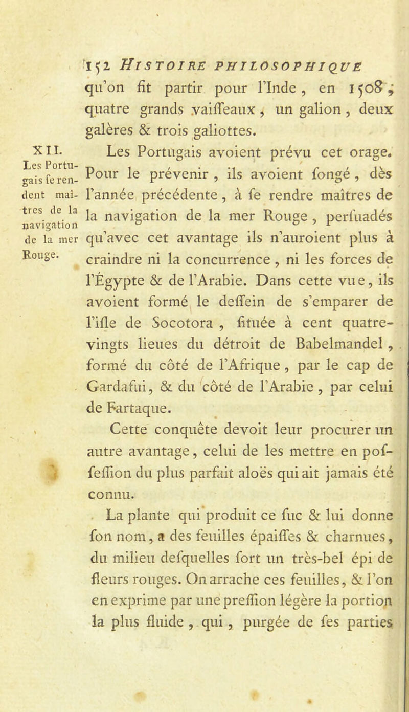 XII. Les Portu- gais fe ren- dent maî- tres de la ijavigation de la mer Rouge. '1^2 Histoire philosophi&lt;iue qu’on fît partir pour l’Inde , en 1508'ÿ quatre grands yaifleaux, un galion , deux galères &amp; trois galiottes. Les Portugais avoient prévu cet orage. Pour le prévenir , ils avoient fongé , dès l’année précédente, à fe rendre maîtres de la navigation de la mer Rouge , perfuadés qu’avec cet avantage ils n’auroient plus à craindre ni la concurrence , ni les forces de l’Égypte &amp; de l’Arabie. Dans cette vue, ils avoient formé le deffein de s’emparer de l’ifle de Socotora , lîtuée à cent quatre- vingts lieues du détroit de Babelmandel , formé du côté de l’Afrique, par le cap de Gardafui, 8z. du côté de l’Arabie , par celui de Fartaque. Cette conquête devoit leur procurer un autre avantage, celui de les mettre en pof- fefîion du plus parfait aloës qui ait jamais été connu. La plante qui produit ce fuc &amp; lui donne fon nom, a des feuilles épaiffes &amp; charnues, du milieu defquelles fort un très-bel épi de fleurs rouges. On arrache ces feuilles, &amp;ron en exprime par uneprefîion légère la portion la plus fluide , qui, purgée de fes parties