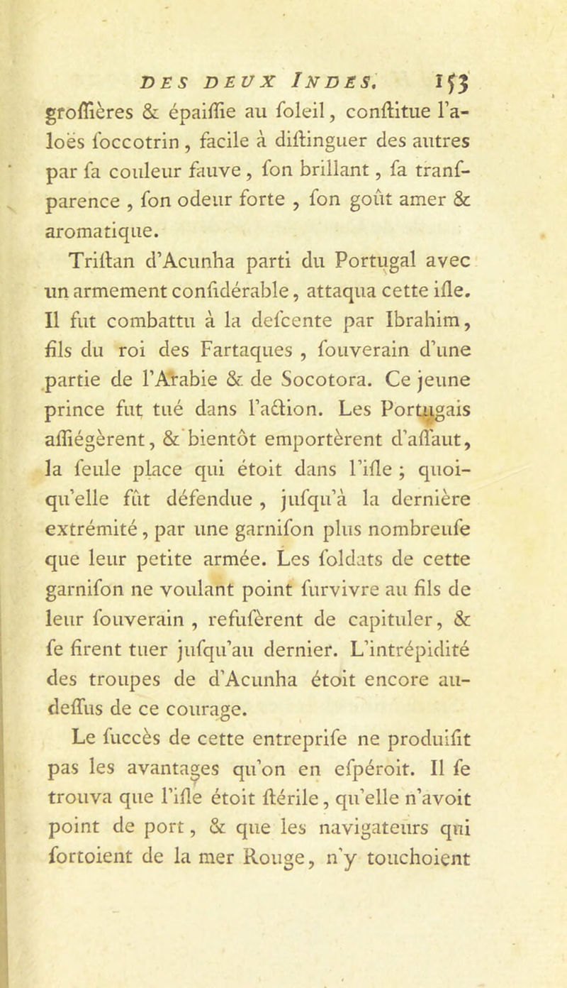 groffières &amp; épaifïie au foleil, conftitiie l’a- loés foccotrin , facile à diftinguer des autres par fa couleur fauve , fon brillant, fa tranf- parence , fon odeur forte , fon goût amer &amp; aromatique. Trillan d’Acunha parti du Portugal avec un armement confidérable, attaqua cette ifle. Il fut combattu à la defcente par Ibrahim, fils du roi des Fartaques , fouverain d’une partie de l’Aïabie &amp; de Socotora. Ce jeune prince fut tué dans l’aûion. Les Port^ais afiiégèrent, &amp; bientôt emportèrent d’aiîaut, la feule pLace qui étoit dans Fille ; quoi- qu’elle fût défendue , jufqu’à la dernière extrémité, par une garnifon plus nombreufe que leur petite armée. Les foldats de cette garnifon ne voulant point furvivre au fils de leur fouverain , refufèrent de capituler, &amp; fe firent tuer jufqu’au dernier. L’intrépidité des troupes de d’Acunha étoit encore au- delTus de ce courage. Le fuccès de cette entreprife ne produifit pas les avantages qu’on en efpéroit. Il fe trouva que Fille étoit llérile, qu’elle n’avoit point de port, &amp; que les navigateurs qui fortoient de la mer Rouge, n’y touchoient