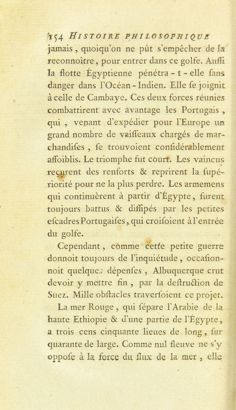 jamais , quoiqu’on ne pût s’empêcher de la reconnoître, pour entrer dans ce golfe. Auflî la flotte Égyptienne pénétra - t - elle fans danger dans l’Océan - Indien. Elle fe joignit à celle de Cambaye. Ces deux forces réunies combattirent avec avantage les Portugais , qui , venant d’expédier pour l’Europe un grand nombre de vaiffeaux chargés de mar- chandifes , fe trouvoient conlldérablement alfoiblis. Le triomphe fut court. Les vaincus reçurent des renforts &amp; reprirent la fupé- riorité pour ne la plus perdre. Les armemens qui continuèrent à partir d’Égypte, furent toujours battus &amp; diflîpés par les petites efcadresPortugaifes, qui croifoient àl’entrée du golfe. Cependant, comme cetfe petite guerre donnoit toujours de l’inquiétude , occafion- noit quelques dépenfes , Albuquerque crut devoir y mettre En , par la deflruêfion de Suez. Mille obftacles traverfoient ce projet. La mer Rouge , qui fépare l’Arabie de la haute Ethiopie &amp; d’une partie de l’Égypte, a trois cens cinquante lieues de long, fur quarante de large. Comme nul fleuve ne s’y oppofe à la force du flux de la mer , elle