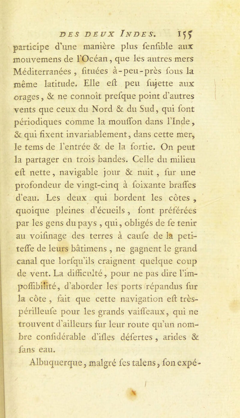 participe d’une manière plus fenlible aux: mouvemens de l’Océan, que les autres mers Méditerranées , lituées à-peu-près Ibus la même latitude. Elle eft peu fiijette aux orages, &amp; ne connoît prefque point d’autres vents que ceux du Nord &amp; du Sud, qui font périodiques comme la mouffon dans l’Inde, &amp; qui fixent invariablement, dans cette mer, le tems de l’entrée &amp; de la fortie. On peut la partager en trois bandes. Celle du milieu efl nette, navigable jour &amp; nuit , fur une profondeur de vingt-cinq à foixante braffes d’eau. Les deux qui bordent les côtes , quoique pleines d’écueils, font préférées par les gens du pays , qui, obligés de fe tenir au voifinage des terres à caufe de la peti- teffe de leurs bâtimens , ne gagnent le grand canal que lorfqu’ils craignent quelque coup de vent. La difficnlté, pour ne pas dire l’im- pofîibilité, d’aborder les ports répandus fur la côte , fait que cette navigation eft très- périlleufe pour les grands vaiffeaux, qui ne trouvent d’ailleurs fur leur route qu’un nom- bre confidérable d’ifles défertes , arides &amp; fans eau. Albuquerque, malgré fes talens, fonexpé- I