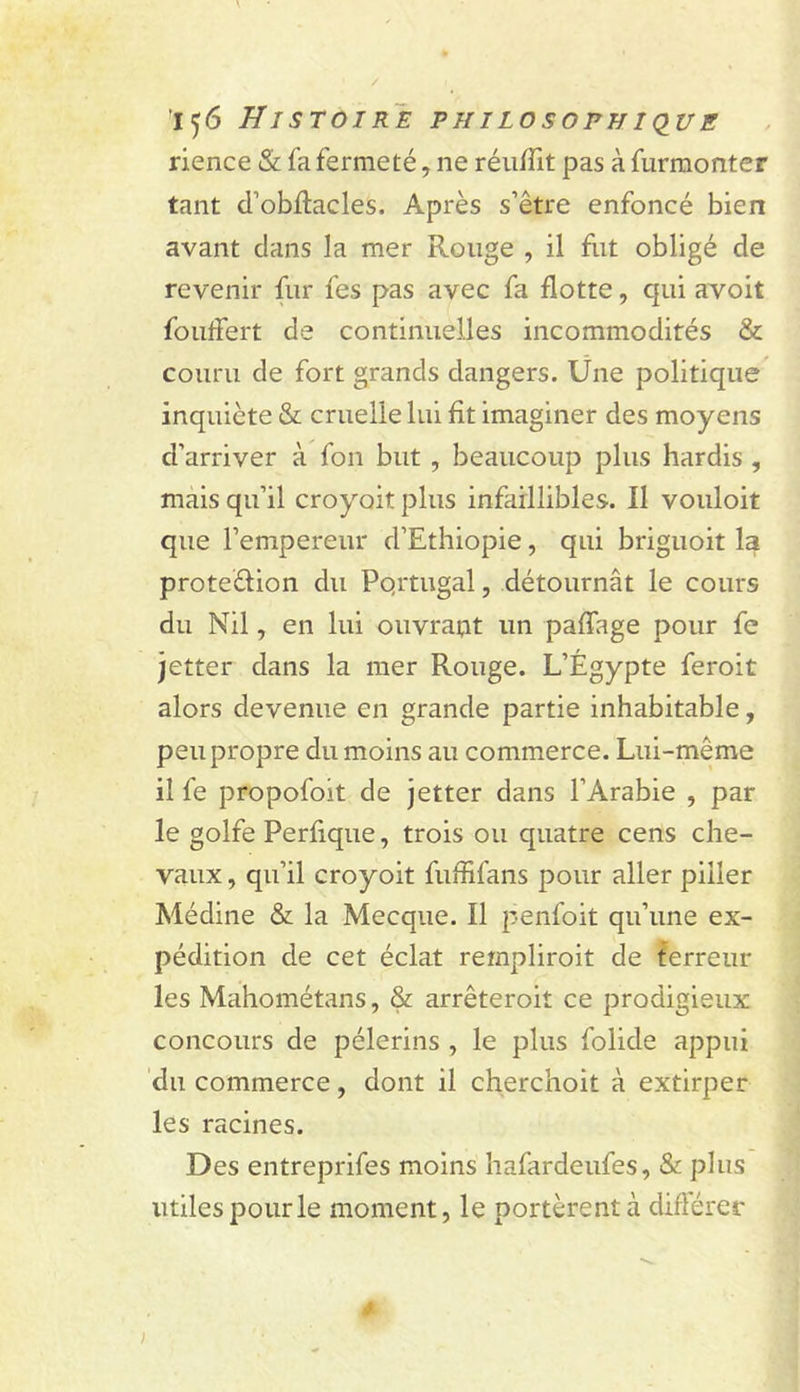 'i&lt;j6 Histoire philosophique rience &amp; fa fermeté, ne réu/fit pas à furmonter tant d’obftacles. Après s’être enfoncé bien avant clans la mer Rouge , il fut obligé de revenir fur fes pas avec fa flotte, qui avoit foulfert de continuelles incommodités &amp; couru de fort grands dangers. Üne politique^ inquiète &amp; cruelle lui fit imaginer des moyens d’arriver à fon but , beaucoup plus hardis , mais qu’il croyait plus infaillibles. 11 vouloit que l’empereur d’Ethiopie, qui briguoit la proteélion du Pqrtugal, détournât le cours du Nil, en lui ouvrant un paffage pour fe jetter dans la mer Rouge. L’Égypte feroit alors devenue en grande partie inhabitable, peu propre du moins au commerce. Lui-même il fe propofoit de jetter dans l’Arabie , par le golfe Perfique, trois ou quatre cens che- vaux , qu’il croyoit fuffifans pour aller piller Médine &amp; la Mecque. Il penfoit qu’une ex- pédition de cet éclat rempliroit de ferreur les Mahométans, &amp; arrêteroit ce prodigieux concours de pèlerins , le plus folide appui 'du commerce, dont il cherchoit à extirper les racines. Des entreprifes moins hafardeufes, &amp; plus utiles pour le moment, le portèrent à différer