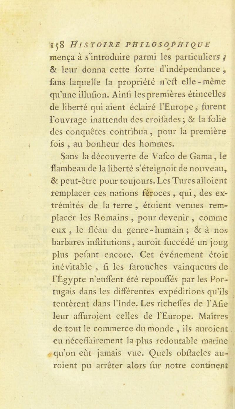 mença à s’introduire parmi les particuliers / &amp; leur donna cette forte d’indépendance , fans laquelle la propriété n’efl: elle-même qu’une illufion. Ainfi les premières étincelles de liberté qui aient éclairé l’Europe, furent l’ouvrage inattendu des croifades ; &amp; la folie des conquêtes contribua, pour la première fois , au bonheur des hommes. Sans la découverte de Vafco de Gama, le flambeau de la liberté s’éteignoit de nouveau, &amp; peut-être pour toujours. Les Turcs alloient remplacer ces nations féroces, qui, des ex- trémités de la terre , étoient venues rem- placer les Romains , pour devenir , comme eux, le fléau du genre - humain ; &amp; à nos barbares inflitutions, auroit fuccédé un joug plus pefant encore. Cet événement étoit inévitable , fi les farouches vainqueurs de l’Égypte n’euffent été repoulTés par les Por- tugais dans les différentes expéditions qu’ils tentèrent dans l’Inde. Les richeffes de l’Afie leur affuro.lent celles de l’Europe. Maîtres de tout le commerce du monde , ils auroient eu néceffairement la plus redoutable marine - qu’on eût jamais vue. Quels obftacles au- roient pu arrêter alors fur notre continent