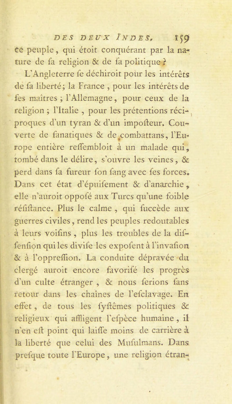 ce peupie, qui étoit conquérant par la na- ture de fa religion &amp; de fa politique^? L’Angleterre fe déchiroit pour les intérêts de fa liberté; la France , pour les intérêts de fes maîtres ; l’Allemagne, pour ceux de la religion ; l’Italie , pour les prétentions réci- ^ proques d’un tyran &amp; d’un impofteur. Cou- verte de fanatiques &amp; de ^combattans, l’Eu- rope entière reffembloit à un malade qui, tombé dans le délire, s’ouvre les veines, &amp; perd dans fa fureur fon fang avec fes forces. Dans cet état d’épuifement &amp; d’anarchie , elle n’auroit oppofé aux Turcs qu’une foible réüllance. Plus le calme , qui fuccède aux guerres civiles, rend les peuples redoutables à leurs voifins , plus les troubles de la dif- fenfion quiles divife les expofent à l’invafion &amp; à l’opprelîion. La conduite dépravée du clergé auroit encore favorifé les progrès d’un culte étranger , &amp; nous ferions fans retour dans les chaînes de l’efclavage. En effet, de tous les fyflêmes politiques &amp; religieux qui affligent l’efpèce humaine , il n’en eft point qui laiffe moins de carrière à la liberté que celui des Mufulmans. Dans prefque toute l’Europe, une religion étran-
