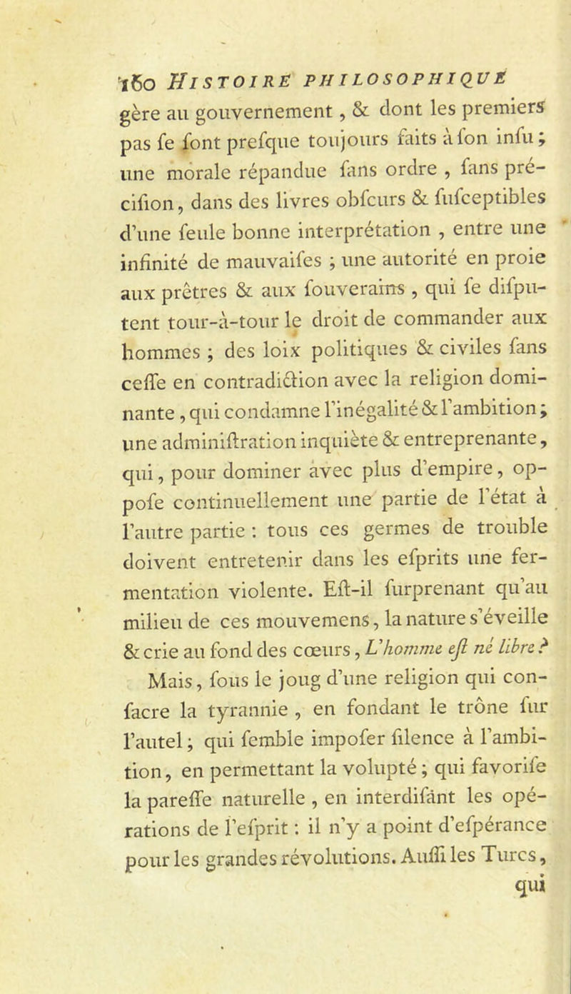 gère au gouvernement, &amp; dont les premiers pas fe ^ont prefcjue toujours faits afon infu une morale répandue fans ordre , fans pre- cifion, dans des livres obfcurs &amp; fufceptibles d’une feule bonne interprétation , entre une infinité de mauvaifes ; une autorité en proie aux prêtres &amp; aux fouverams , qui fe difpu- tent tour-à-tour le droit de commander aux hommes ; des loix politiques &amp; civiles fans ceffe en contradiélion avec la religion domi- nante , qui condamne l’inégalité &amp; l’ambition ; une adminiflration inquiète &amp; entreprenante, qui, pour dominer avec plus d’empire, op- pofe continuellement une partie de l’état à l’autre partie : tous ces germes de trouble doivent entretenir dans les efprits une fer- mentation violente. Efl-il furprenant qu’au milieu de ces mouvemens, la nature s’éveille &amp; crie au fond des cœurs, Vhomme ejl ni libre &gt; Mais, fous le joug d’une religion qui con- facre la tyrannie , en fondant le trône fur l’autel ; qui femble impofer filence à l’ambi- tion , en permettant la volupté ; qui favorife la pareffe naturelle , en interdifânt les opé- rations de f efprit : il n’y a point d’efpérance pour les grandes révolutions. AufTi les Turcs, qui