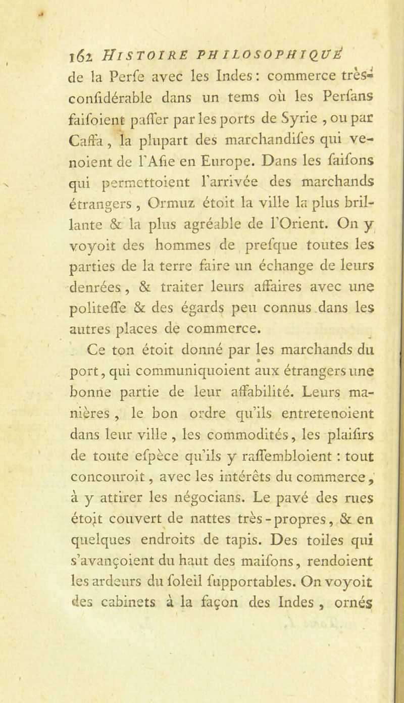 j6z Histoire philosofhkiué de la Perfe avec les Indes ; commerce très- confidérable dans un tems où les Perfans faifoient palTer par les ports de Syrie , ou par Cafta, la plupart des marchandifes qui ve- noient de l’Afie en Europe. Dans les faifons qui permcttoient Parrivée des marchands étrangers , Ormuz étoit la ville la plus bril- lante &amp; la plus agréable de l’Orient. On y voyoit des hommes de prefque toutes les parties de la terre faire un échange de leurs denrées , &amp; traiter leurs affaires avec une politeffe &amp; des égards peu connus dans les autres places de commerce. Ce ton étoit donné par les marchands du port, qui communiquoient aux étrangers une bonne partie de leur affabilité. Leurs ma- nières , le bon ordre qu’ils entretenoient dans leur ville , les commodités, les plaifirs de toute efpèce qu’ils y raffembloient : tout concouroit, avec les intérêts du commerce, à y attirer les négocians. Le pavé des rues étojit couvert de nattes très-propres, &amp; en quelques endroits de tapis. Des toiles qui s’avançoient du haut des maifons, rendoient les ardeurs du foleil fiipportables. On voyoit des cabinets à la façon des Indes , ornés