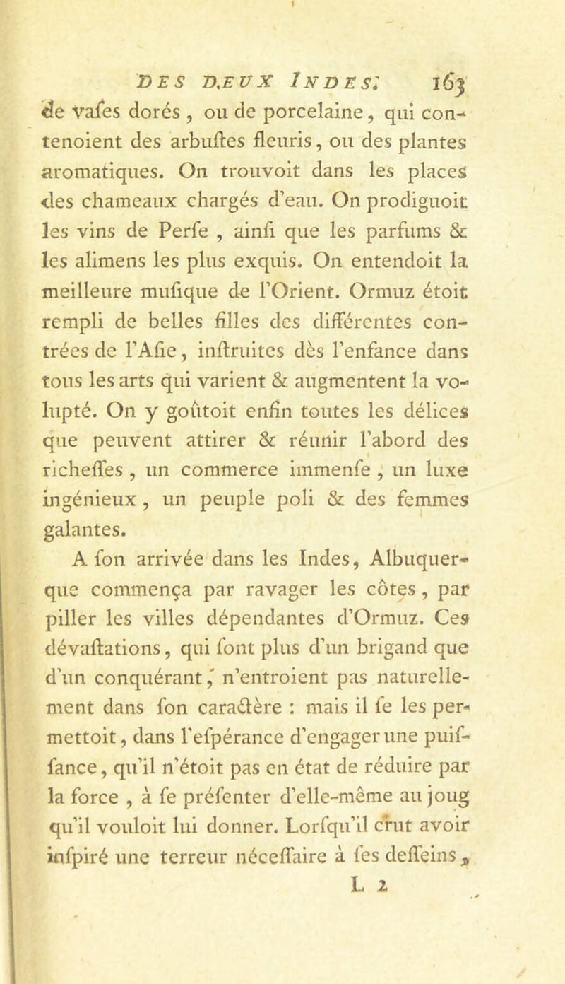 &lt;3e vafes dorés , ou de porcelaine, qui con- tenoient des arbuftes fleuris, ou des plantes aromatiques. On trouvoit dans les places des chameaux chargés d’eau. On prodiguoit les vins de Perfe , ainfi que les parflims &amp; les alimens les plus exquis. On entendoit la meilleure mufique d^ l’Orient. Ormuz étoit rempli de belles Allés des différentes con- trées de l’Afie, infimités dès l’enfance dans tous les arts qui varient &amp; augmentent la vo- lupté. On y goùtoit enAn toutes les délices que peuvent attirer &amp; réunir l’abord des richeffes , un commerce immenfe , un luxe ingénieux, un peuple poli &amp; des femmes galantes. A fon arrivée dans les Indes, Albuquer- que commença par ravager les côtes , par piller les villes dépendantes d’Ormuz. Ces dévaflations, qui font plus d’un brigand que d’un conquérant,' n’entroient pas naturelle- ment dans fon caraélère : mais il fe les per- mettoit, dans l’efpérance d’engager une puif- fance, qu’il n’étoit pas en état de réduire par la force , à fe préfenter d’elle-même au joug qu’il vouloit lui donner. Lorfqu’il crut avoir infpiré une terreur néceflaire à les defleins , L 2