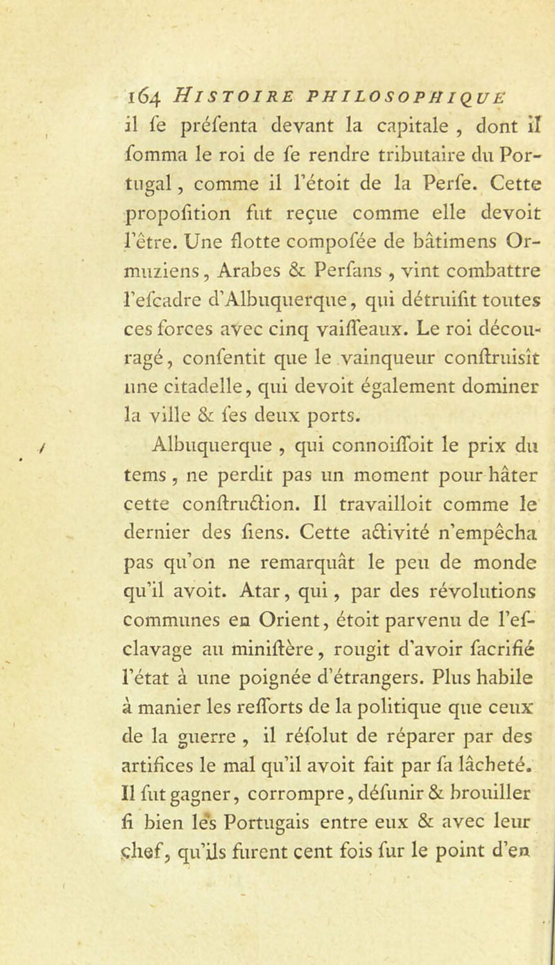 il fe préfenta devant la capitale , dont iî fomma le roi de fe rendre tributaire du Por- tugal , comme il Pétoit de la Perfe. Cette propofition fut reçue comme elle devoit l’être. Une flotte compofée de bâtimens Or- muziens, Arabes &amp; Perfans , vint combattre l’efcadre d’Albuquerque, qui détruifit toutes ces forces avec cinq vaiffeaux. Le roi décou- ragé, confentit que le vainqueur conflruisît une citadelle, qui devoit également dominer la ville &amp; fes deux ports. Albuquerque , qui connoifToit le prix du tems, ne perdit pas un moment pour hâter cette conftrudion. Il travailloit comme le dernier des fiens. Cette aêlivité n’empêcha pas qu’on ne remarquât le peu de monde qu’il avoit. Atar, qui, par des révolutions communes en Orient, étoit parvenu de l’ef- clavage au miniftère, rougit d’avoir facrifié l’état à une poignée d’étrangers. Plus habile à manier les refforts de la politique que ceux de la guerre , il réfolut de réparer par des artifices le mal qu’il avoit fait par fa lâcheté. Il fut gagner, corrompre, défunir &amp; brouiller fi bien le's Portugais entre eux &amp; avec leur çhef, qu’ils flirent cent fois fur le point d’en