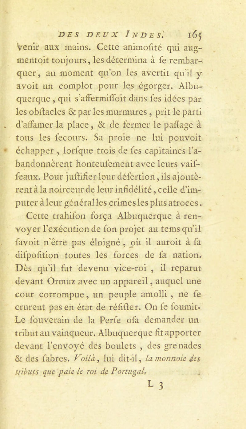 venir aux mains. Cette animofité qui nug- mentoit toujours, les détermina à fe rembar- quer, au moment qu’on les avertit qu’il y avoit un complot pour les égorger. Albu- querqiie , qui s’afFermiflbit dans fes idées par les obilacles &amp;: par les murmures , prit le parti d’affamer la place, &amp; de fermer le pafïage à tous les fecours. Sa proie ne lui pouvoit échapper , lorfque trois de fes capitaines l’a- bandonnèrent honteufement avec leurs vaif- feaux. Pour juflifier leur défertion, ils ajoutè- rent à la noirceur de leur infidélité, celle d’im- puter à leur général les crimes les plus atroces. Cette trahifon força Albuquerque à ren-. voyer l’exécution de fon projet au tems qu’il favoit n’être pas éloigné , pii il auroit à fa difpofition toutes les forces de fa nation. Dès qu’il fut devenu vice-roi , il reparut devant Ormuz avec un appareil, auquel une cour corrompue, un peuple amolli, ne fe crurent pas en état de réfifler. On fe fournit* Le fouverain de la Perfe ofa demander un tribut au vainqueur. Albuquerque fît apporter devant l’envoyé des boulets , des grenades &amp; des fabres. Voilà, lui dit-il, Lamonnoic des tributs que paie le roi de Portugal, L 3
