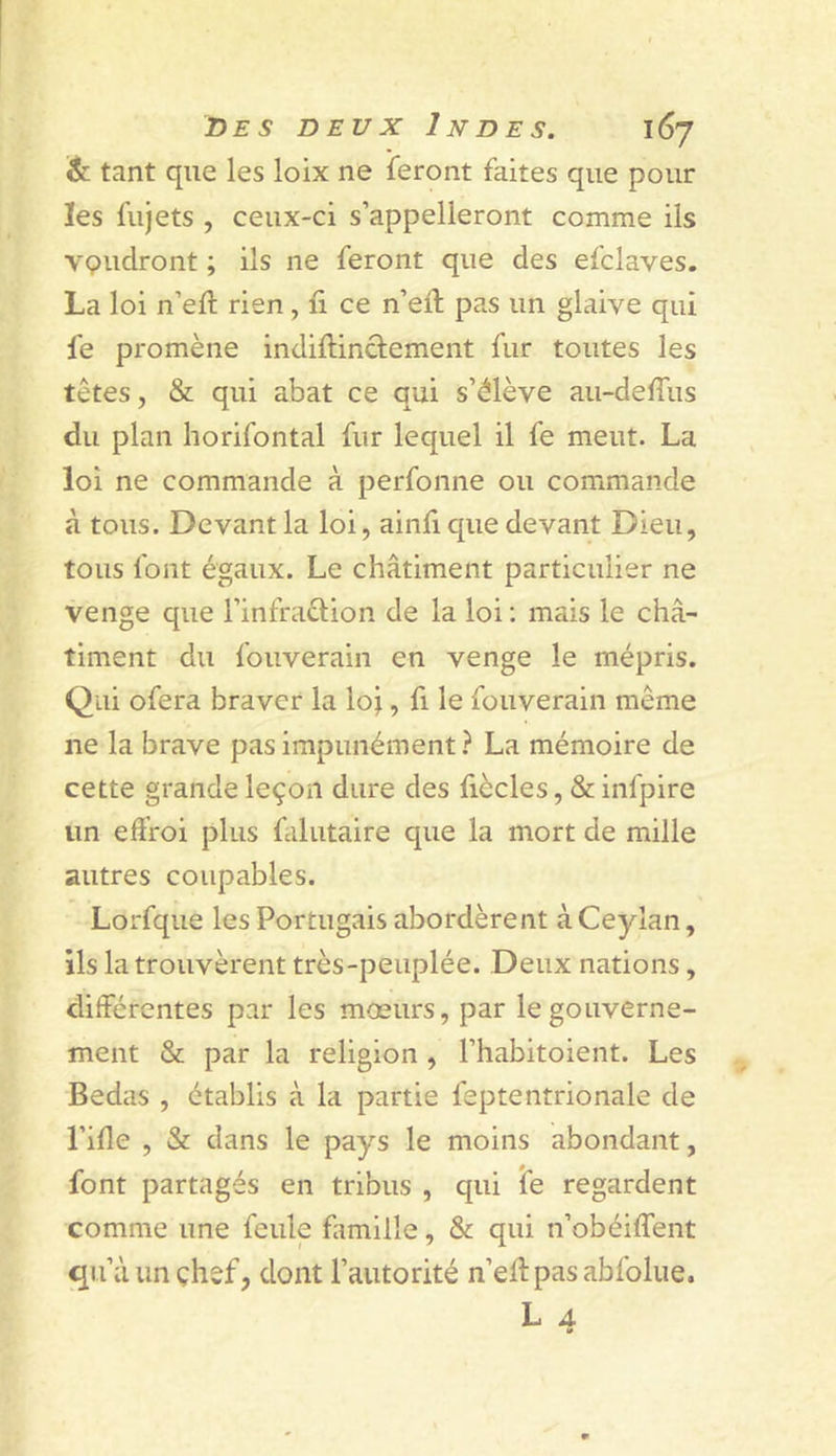 êc tant que les loix ne feront faites que pour les fujets , ceux-ci s’appelleront comme ils VQudront ; ils ne feront que des efclaves. La loi n’eft rien, fi ce n’efi; pas un glaive qui fe promène indillinclement fur toutes les têtes, &amp; qui abat ce qui s’élève au-defiiis du plan horifontal fur lequel il fe meut. La loi ne commande à perfonne ou commande à tous. Devant la loi, ainfi que devant Dieu, tous font égaux. Le châtiment particulier ne venge que l’infraètion de la loi ; mais le châ- timent du fouverain en venge le mépris. Qui ofera braver la loi 5 fi fouverain même ne la brave pas impunément? La mémoire de cette grande leçon dure des fiècles, &amp; infpire un effroi plus falutaire que la mort de mille autres coupables. Lorfque les Portugais abordèrent àCeyîan, ils la trouvèrent très-peuplée. Deux nations, différentes par les mœurs, par le gouverne- ment &amp; par la religion , l’habitoient. Les Bedas , établis à la partie feptentrionale de l’ifie , &amp; dans le pays le moins abondant, font partagés en tribus , qui îe regardent comme une feule famille, &amp; qui n’obéiffent qu’à un çhef, dont l’autorité n’efi: pas abfolue. L 4