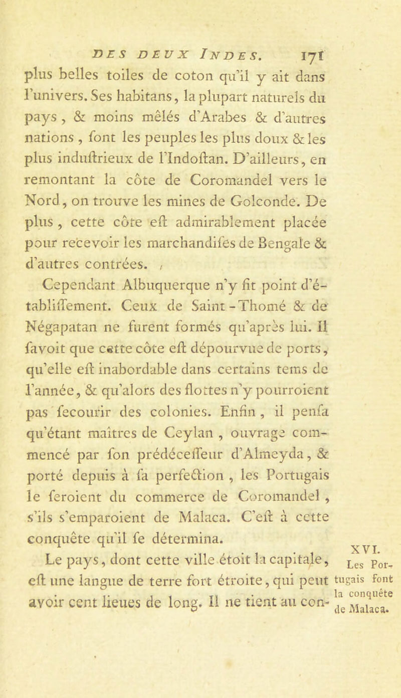 plus belles toiles de coton qu’il y ait dans l’univers. Ses habitans, la plupart naturels du pays , &amp; moins mêlés d’Arabes &amp; d’autres nations , font les peuples les plus doux &amp; les plus induftrieux de l’Indoftan. D’ailleurs, en remontant la côte de Coromandel vers le Nord, on trouve les mines de Golconde. De plus , cette côte eft admirablement placée pour re’cevoir les marchandifes de Bengale &amp; d’autres contrées. , Cependant Albuquerque n’y fît point d’é- tablilTement. Ceux de Saint-Thomé &amp; de Négapatan ne furent formés qu’après lui. Il favoit que c«tte côte eft dépourvue de ports, qu’elle eft inabordable dans certains tems de l’année, &amp; qu’alors des flottes n’y pourroient pas fecourir des colonies. Enfin , il penfa qu’étant maîtres de Ceylan , ouvrage com- mencé par fon prédécefteur d’Almeyda, &amp; porté depuis à fa perfeélion , les Portugais le feroient du commerce de Coromandel , s’ils s’emparoient de Malaca. C’en: à cette conquête qu’il fe détermina. Le pays, dont cette ville étoit la capitale, eft une langue de terre fort étroite, qui peut avoir cent lieues de long. Il ne tient au con- XVI. Les Por- tugais font la conquête de Malaca.