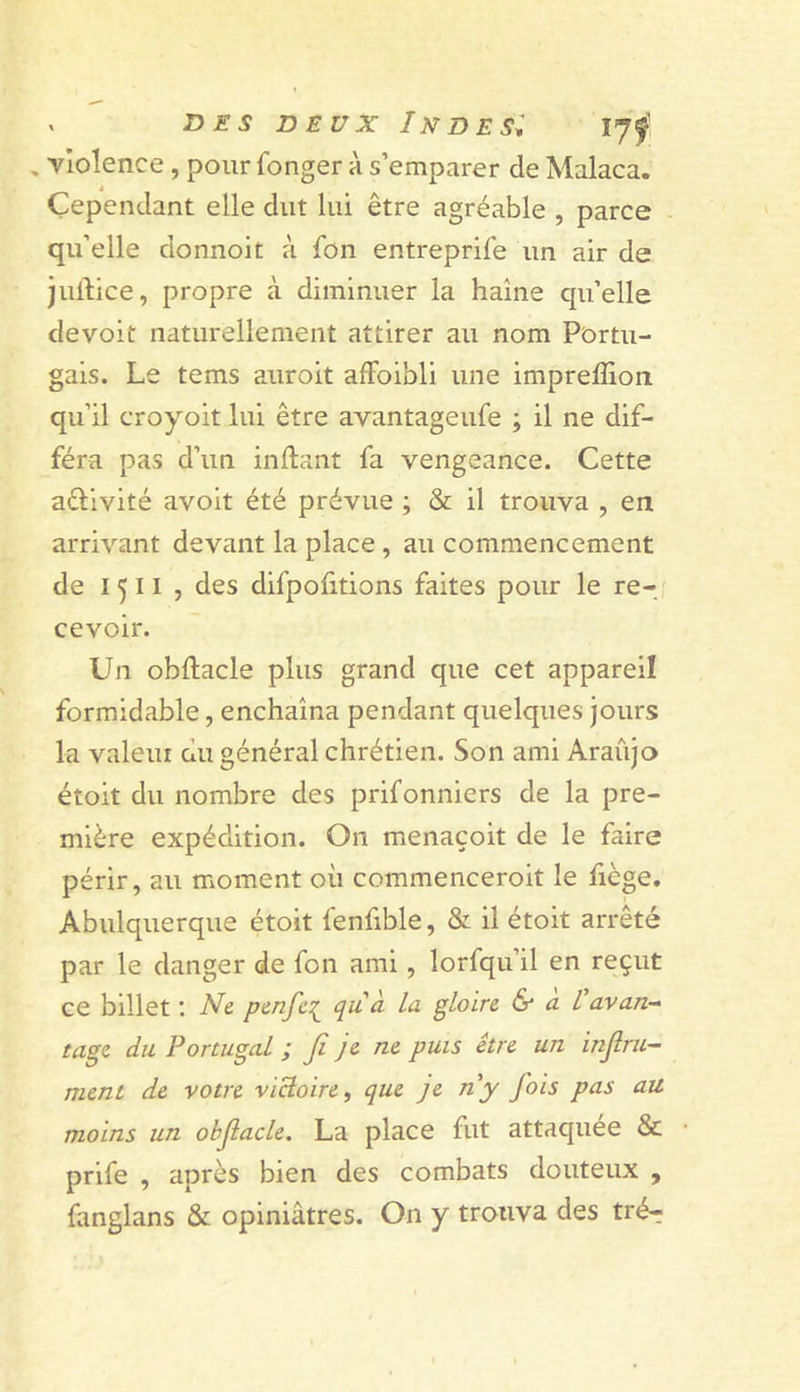 , violence, pour fonger à s’emparer de Malaca. Cependant elle dut lui être agréable , parce qu’elle donnoit à fbn entreprife un air de juftice, propre à diminuer la haine qu’elle devoit naturellement attirer au nom Portu- gais. Le tems auroit afFoibli une imprefliorr qu’il croyoit lui être avantageufe ; il ne dif- féra pas d’un inftant fa vengeance. Cette aélivité avoit été prévue ; &amp; il trouva , en arrivant devant la place , au commencement de 1511 , des difpofitions faites pour le re-j cevoir. Un obftacle plus grand que cet appareil formidable, enchaîna pendant quelques jours la valeui du général chrétien. Son ami Araûjo étoit du nombre des prifonniers de la pre- mière expédition. On menaçoit de le faire périr, au moment où commenceroit le fiège. Abulquerque étoit fenfible, &amp; il étoit arrêté par le danger de fon ami, lorfqu’il en reçut ce billet ; Ne penfe:^^ qu'à la gloire &amp; a l'avan-^ tagc du Portugal ; fi je ne puis être un infini- ment de votre victoire, que je ny fois pas au moins un obfiacle. La place fut attaquée &amp; prife , après bien des combats douteux , fanglans &amp; opiniâtres. On y trouva des trér