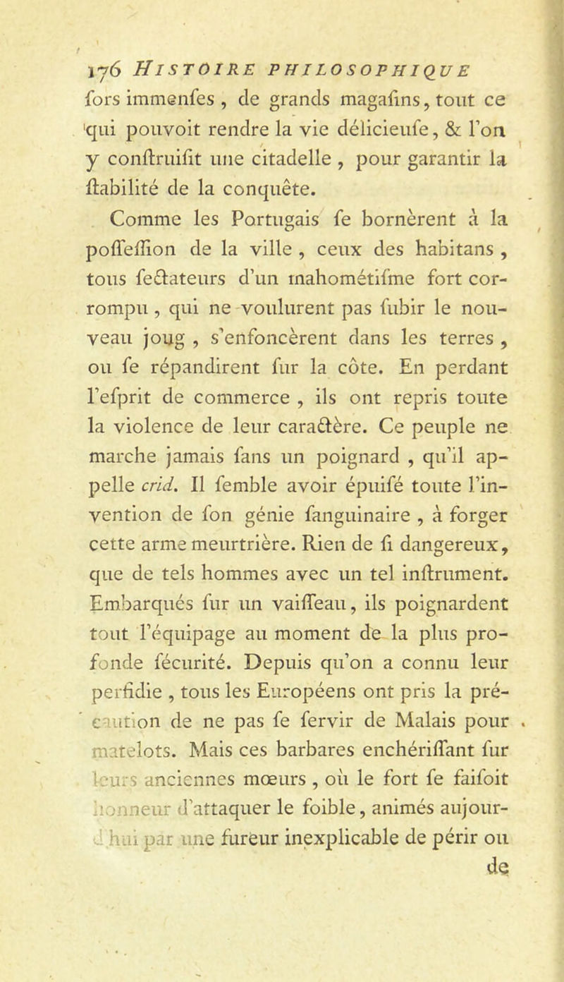 f ij6 Histoire philosophique fors immenfes , de grands magafins, tout ce 'qui pouvoit rendre la vie délicieufe, &amp; l’on / y conftruilit une citadelle , pour garantir la Habilité de la conquête. Comme les Portugais fe bornèrent à la poffelîion de la ville , ceux des habitans , tous feêlateurs d’un rnahométifme fort cor- rompu , qui ne voulurent pas fubir le nou- veau joug , s’enfoncèrent dans les terres , ou fe répandirent fur la côte. En perdant l’efprit de commerce , ils ont repris toute la violence de leur caraélère. Ce peuple ne marche jamais fans un poignard , qu’il ap- pelle crid. Il femble avoir épuifé toute l’in- vention de fon génie fanguinaire , à forger cette arme meurtrière. Rien de fi dangereux, que de tels hommes avec un tel inllrument. Embarqués fur un vailTeau, ils poignardent tout l’équipage au moment de la plus pro- fonde fécurité. Depuis qu’on a connu leur perfidie , tous les Européens ont pris la pré- caution de ne pas fe fervir de Malais pour . matelots. Mais ces barbares enchérilfant fur leurs anciennes mœurs , où le fort fe faifoit iionneur d’attaquer le foible, animés aujour- d hui par une fureur inexplicable de périr ou de
