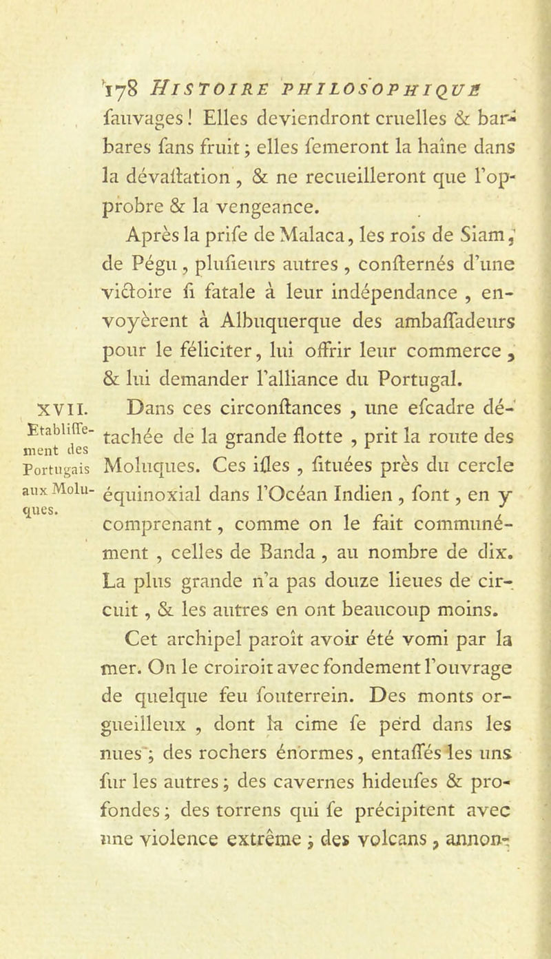 XVII. Etabliffe- ment des Portugais aux Molu- ques. 178 Histoire philosophiq^ué faiivages I Elles deviendront cruelles &amp; bar- bares fans fruit ; elles femeront la haine dans la dévallation , &amp; ne recueilleront que l’op- probre &amp; la vengeance. Après la prife de Malaca, les rois de Siam, de Pégu , plufieurs autres , confternés d’une victoire h fatale à leur indépendance , en- voyèrent à Albuquerque des ambalfadeurs pour le féliciter, lui offrir leur commerce , &amp; lui demander l’alliance du Portugal. Dans ces circonftances , une efcadre dé- tachée de la grande flotte , prit la route des Moluques. Ces iûes , fituées près du cercle équinoxial dans l’Océan Indien , font, en y comprenant, comme on le fait communé- ment , celles de Banda , au nombre de dix, La plus grande n’a pas douze lieues de cir- cuit , &amp; les autres en ont beaucoup moins. Cet archipel paroît avoir été vomi par la mer. On le croiroit avec fondement l’ouvrage de quelque feu fouterrein. Des monts or- gueilleux , dont lu cime fe perd dans les nues'; des rochers énormes, entaffés les uns fur les autres ; des cavernes hideufes &amp; pro- fondes ; des torrens qui fe précipitent avec une violence extrême des volcans, annon-
