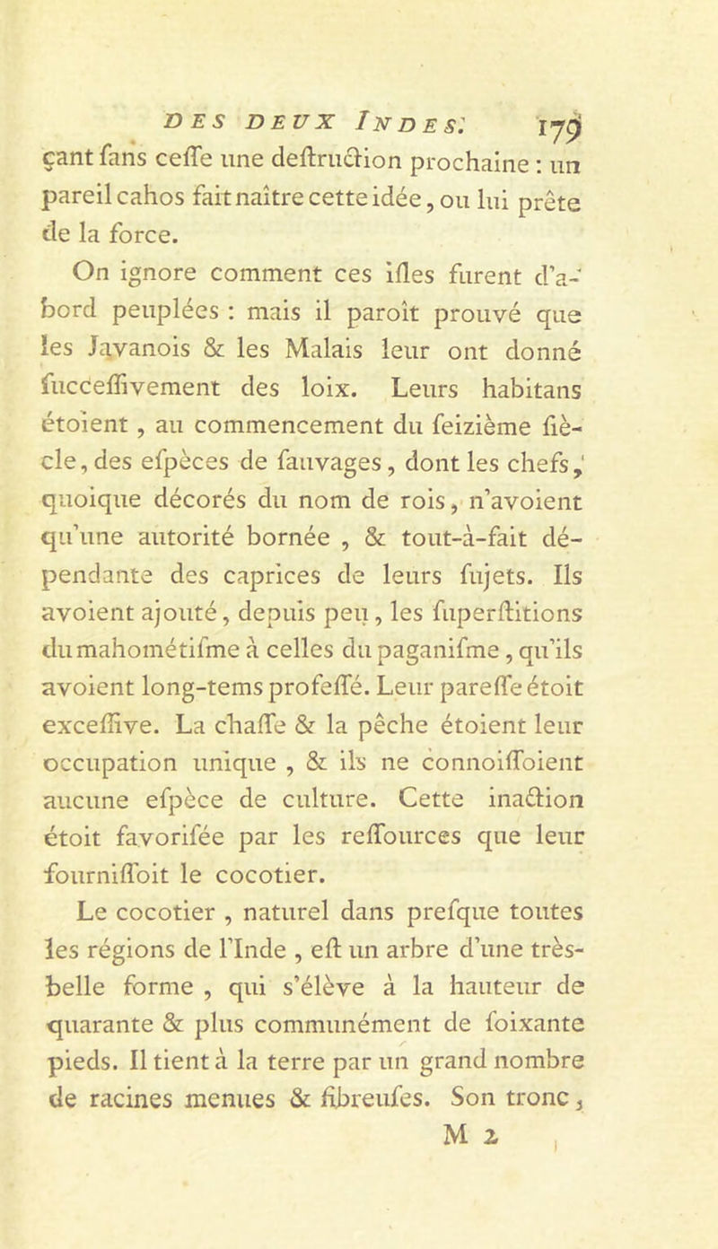 DES DEUX Indes: 17^ çant fans ceffe une deftrudi-ion prochaine ; im pareil cahos fait naître cette idée, ou lui prête de la force. On ignore comment ces ifles furent d’a- bord peuplées : mais il paroît prouvé que les J^ivanois &amp; les Malais leur ont donné fucceffivement des loix. Leurs habitans étoient, au commencement du feizième fiè- cle, des efpèces de fauvages, dont les chefs quoique décorés du nom de rois, n’avoient qu’une autorité bornée , &amp; tout-à-fait dé- pendante des caprices de leurs fujets. Ils avoient ajouté, depuis peu, les fuperftitions dumahométifme à celles du paganifme, qu’ils avoient long-tems profeffé. Leur parefleétoit exceffive. La chalTe &amp; la pêche étoient leur occupation unique , &amp; ils ne connoiflbient aucune efpèce de culture. Cette inaftion étoit favorifée par les relTources que leur fourniffoit le cocotier. Le cocotier , naturel dans prefque toutes les régions de l’Inde , eft un arbre d’une très- belle forme , qui s’élève à la hauteur de quarante &amp; plus communément de foixante pieds. Il tient à la terre par un grand nombre de racines menues &amp; fibreufes. Son tronc ^ M 2