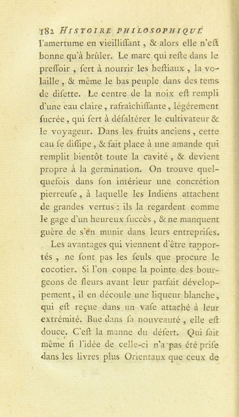 ramertiime en vieilliffant, &amp; alors elle n’eft bonne qu’à brûler. Le marc qui refie dans le preffoir , fert à nourrir les befliaux , la vo- laille , &amp; même le bas peuple dans des teins de difette. Le centre de la noix efl rempli d’une eau claire, rafraîchiffante, légèrement fucrée , qui fert à défaltérer le cultivateur &amp; le voyageur. Dans les fruits anciens , cette eau fe difîipe, &amp;fait place à une amande qui remplit bientôt toute la cavité , &amp; devient propre à la germination. On trouve quel- quefois dans fon intérieur une concrétion pierreufe , à laquelle les Indiens attachent de grandes vertus ; ils la regardent comme le gage d’un heureux fuccès , &amp; ne manquent guère de s’en munir dans leurs entreprifes. Les avantages qui viennent d’être rappor- tés , ne font pas les feuls que procure le cocotier. Si l’on coupe la pointe des bour- geons de fleurs avant leur parfait dévelop- pement , il en découle une liqueur blanche, qui efl reçue dans un vafe attaché à leur extrémité. Bue dans fa nouveauté , elle efl douce. C’efl la manne du défert. Qui fait même fi l’idée de celle-ci n’a'pas été prife dans les livres plus Orientaux que ceux de