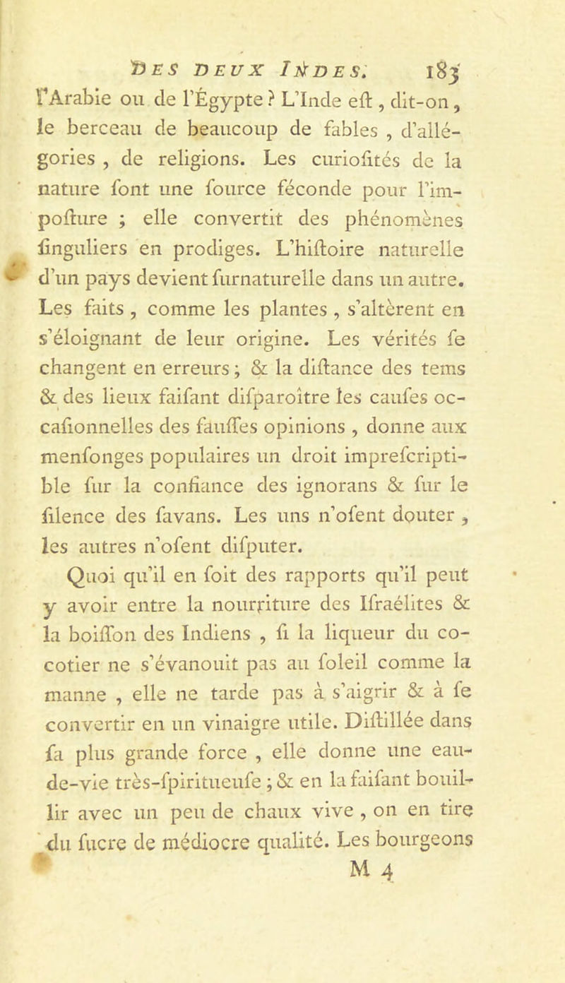 fArabie ou de l’Égypte ? L’Inde eft , dit-on, le berceau de beaucoup de fables , d’allé- gories , de religions. Les curiolités de la nature font une fource féconde pour l’im- pofture ; elle convertit des phénomènes finguliers en prodiges. L’hifloire naturelle ^ d’un pays devient furnaturelle dans un autre. Les faits , comme les plantes , s’altèrent en s’éloignant de leur origine. Les vérités fe changent en erreurs ; &amp; la diftance des tems &amp; des lieux faifant difparoître les caufes oc- cafionnelles des fauffes opinions , donne aux menfonges populaires un droit imprefcripti- ble fur la confiance des ignorans &amp; fur le filence des favans. Les uns n’ofent douter , les autres n’ofent difputer. Quoi qu’il en foit des rapports qu’il peut y avoir entre la nourriture des Ifraélites &amp; la boiflbn des Indiens , fi la liqueur du co- cotier ne s’évanouit pas au foleil comme la manne , elle ne tarde pas à s’aigrir &amp; à fe convertir en un vinaigre utile. Difiillée dans fa plus grande force , elle donne une eau- de-vie très-fpiritueufe ;&amp; en la faifant bouil- lir avec un peu de chaux vive , on en tire ' du fucre de médiocre qualité. Les bourgeons • M 4