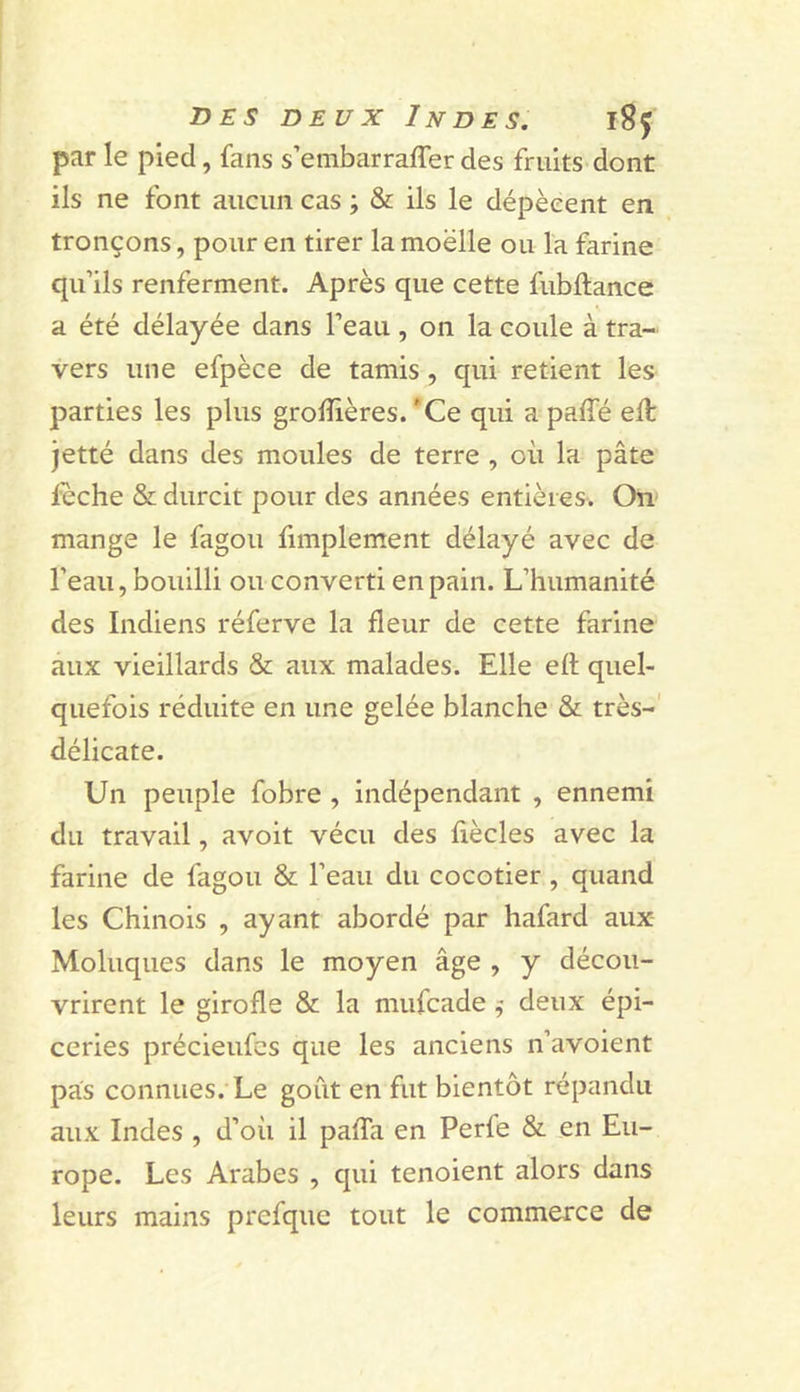par le pied, fans s’embarraffer des fruits dont ils ne font aucun cas ; &amp; ils le dépècent en tronçons, pour en tirer la moelle ou la farine qu’ils renferment. Après que cette fubftance a été délayée dans l’eau, 011 la coule à tra- vers une efpèce de tamis, qui retient les parties les plus grolîières. *Ce qui a paffé eft jetté dans des moules de terre , où la pâte fèche &amp; durcit pour des années entières. On» mange le fagou fimplement délayé avec de l’eau, bouilli ou converti en pain. L’humanité des Indiens réferve la fleur de cette farine aux vieillards &amp; aux malades. Elle efl quel- quefois réduite en une gelée blanche &amp; très-' délicate. Un peuple fobre , indépendant , ennemi du travail, avoit vécu des fiècles avec la farine de fagou &amp; l’eau du cocotier , quand les Chinois , ayant abordé par hafard aux- Moluques dans le moyen âge , y décou- vrirent le girofle &amp; la mufcade ^ deux épi- ceries précieufcs que les anciens n’avoient pas connues. Le goût en fut bientôt répandu aux Indes , d’où il pafTa en Perfe &amp; en Eu- rope. Les Arabes , qui tenoient alors dans leurs mains prefque tout le commerce de