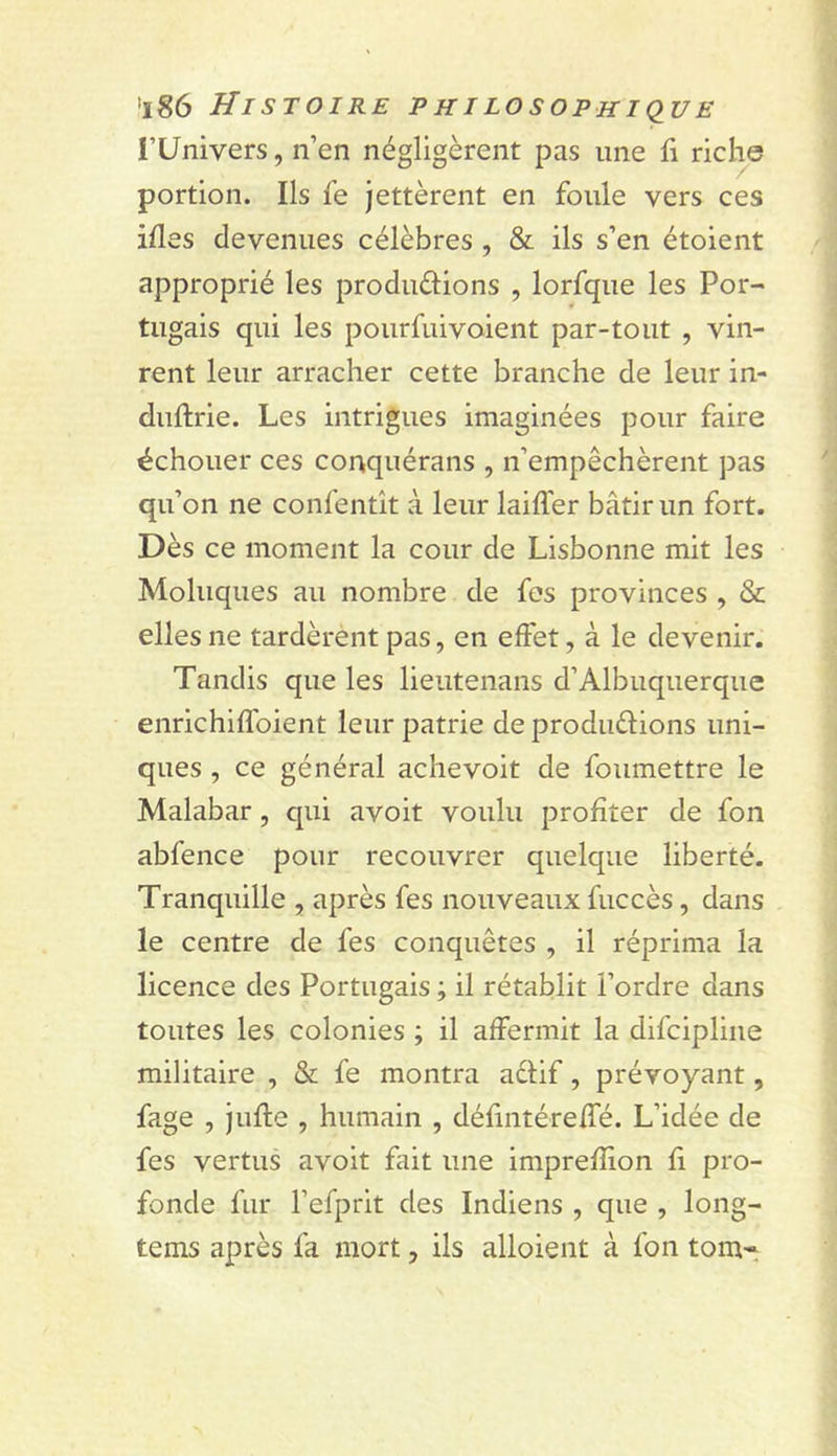 i’Univers, n’en négligèrent pas une ii riche portion. Ils le jettèrent en foule vers ces illes devenues célèbres , &amp; ils s’en étoient approprié les produèlions , lorfque les Por- tugais qui les pourfuivoient par-tout , vin- rent leur arracher cette branche de leur in- duftrie. Les intrigues imaginées pour faire échouer ces conquérans , n’empêchèrent pas qu’on ne confentît à leur laillér bâtir un fort. Dès ce moment la cour de Lisbonne mit les Moluques au nombre de fes provinces , &amp; elles ne tardèrent pas, en effet, à le devenir. Tandis que les lieutenans d’Albuquerque enrichilfoient leur patrie de produélions uni- ques , ce général achevoit de foiimettre le Malabar, cpii avoit voulu profiter de fon abfence pour recouvrer quelque liberté. Tranquille , après fes nouveaux fuccès, dans le centre de fes conquêtes , il réprima la licence des Portugais ; il rétablit l’ordre dans toutes les colonies ; il affermit la difcipline militaire , &amp; fe montra aêfif, prévoyant, fage , jufle , humain , défintéreffé. L’idée de fes vertus avoit fait une imprefîion fi pro- fonde fur l’efprit des Indiens , que , long- tems après fa mort, ils alloient à fon tom-