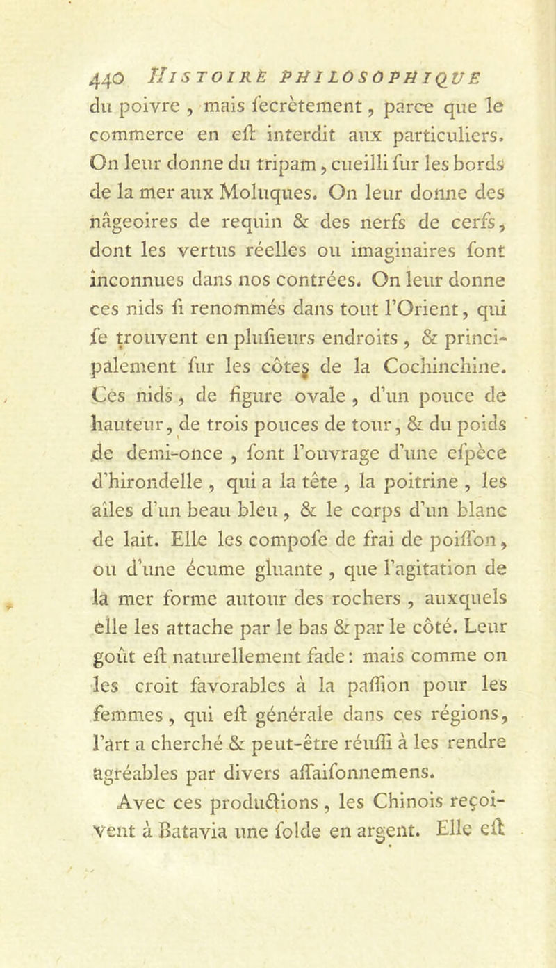 44^ TIiSTOIRÈ Ptil LOSOPtiKlUE du poivre , mais fecrctement, parœ que le commerce en ed; interdit aux particuliers. On leur donne du tripam, cueilli fur les bords de la mer aux Moluques. On leur donne des nageoires de requin &amp; des nerfs de cerfs, dont les vertus réelles ou imaginaires font inconnues dans nos contrées. On leur donne ces nids fi renommés dans tout l’Orient, qui fe trouvent en plulieurs endroits , &amp; princi* paiement fur les côte§ de la Cochinchine. Ces nids, de figure ovale , d’un pouce de hauteur, de trois pouces de tour, &amp; du poids de demi-once , font l’ouvrage d’une efpèce d’hirondelle , qui a la tête , la poitrine , les ailes d’un beau bleu, &amp; le corps d’un blanc de lait. Elle les compofe de frai de poifibn, ou d’une écume gluante , que l’agitation de la mer forme autour des rochers , auxquels èlle les attache par le bas &amp; par le côté. Leur goût efi: naturellement fade: mais comme on les croit favorables à la paflion pour les femmes, qui efi; générale dans ces régions, l’art a cherché &amp; peut-être réiifii à les rendre agréables par divers afiTaifonnemens. Avec ces produêlions, les Chinois reçoi- vent à Batavia une folde en argent. Elle efi: