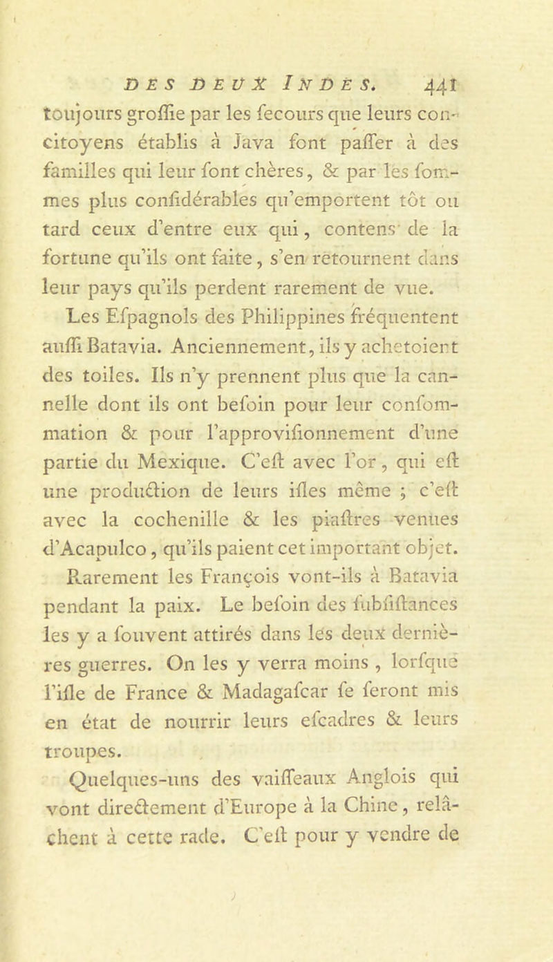 toujours groflie par les fecoiirs que leurs con- citoyens établis à Java font paffer à des familles qui leur font chères, &amp; par les fem- mes plus conlidérables qu’emportent tôt ou tard ceux d’entre eux qui, contens' de la fortune qu’ils ont faite, s’en retournent dans leur pays qu’ils perdent rarement de vue. Les Efpagnols des Philippines fréquentent aufli Batavia. Anciennement, ils y achetoient des toiles. Ils n’y prennent plus que la can- nelle dont ils ont befoin pour leur confom- mation &amp; pour l’approvifionnement d’une partie du Mexique. C’efl avec l’or, qui efl une produélion de leurs ifles même ; c’efl avec la cochenille &amp; les piaflres venues d’Acapulco, qu’ils paient cet important objet. Rarement les François vont-ils à Batavia pendant la paix. Le befoin des fubfiflances les y a fouvent attirés dans les deux derniè- res guerres. On les y verra moins , lorfque l’ifle de France &amp; Madagafcar fe feront mis en état de nourrir leurs efcadres &amp; leurs troupes. Quelques-uns des vaiffeaux Anglois qui vont diredement d’Europe à la Chine, relâ- chent à cette rade. C’ell pour y vendre de ;