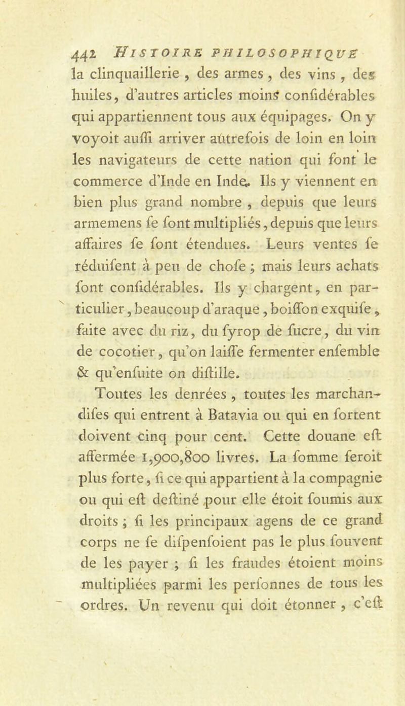 la clinqiiaillerie , des armes , des vins , des huiles, d’autres articles moins confidérables qui appartiennent tous aux équipages. On y voyoit aulîi arriver aùtrefois de loin en loin les navigateurs de cette nation qui font le commerce d’Inde en Inde. Ils y viennent en bien plus grand nombre , depuis que leurs armemens fe font multipliés, depuis que leurs affaires fe font étendues. Leurs ventes fe réduifent à peu de chofe ; mais leurs achats font confidérables. Ils y chargent, en par- ticulier , beaucoup d’araque, boiffon exquife, faite avec du riz, du fyrop de fucre, du vin de cocotier, qu’on laiffe fermenter enfemble &amp; qu’enfuite on diflille. Toutes les denrées , toutes les marchan- difes qui entrent à Batavia ou qui en fortent doivent cinq pour cent. Cette douane eft affermée 1,900,800 livres. La fomme feroit plus forte, Il ce qui appartient à la compagnie ou qui efl defliné pour elle étoit fournis aux droits ; fi les principaux agens de ce grand corps ne fe difpenfoient pas le plus fouvent de les payer ; fi les fraudes étoient moins multipliées parmi les perfonnes de tous les ordres. Un revenu qui doit étonner , c’eff