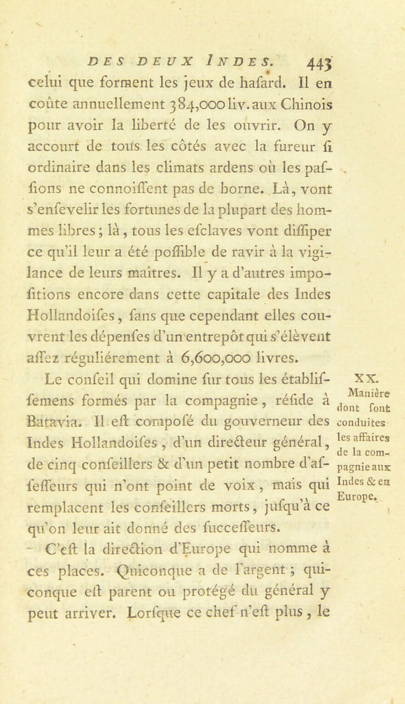 celui que forment les jeux de hafard. Il en coûte annuellement 384,000liv. aux Chinois pour avoir la liberté de les ouvrir. On y accourt de toits les côtés avec la fureur fi ordinaire dans les climats ardens où les paf- fions ne connoifTent pas de borne. Là, vont s’enfevelir les fortunes de la plupart des hom- mes libres ; là, tous les efclaves vont diffiper ce qu’il leur a été poflible de ravir à la vigi- lance de leurs maîtres. Il y a d’autres impo- rtions encore dans cette capitale des Indes Hollandoifes, fans que cependant elles cou- vrent les dépenfes d’un'entrepôt qui s’élèvent affez régulièrement à 6,600,000 livres. Le confeil qui domine fur tous les établif- femens formés par la compagnie, réfide à Batavia. Il efl compofé du gouverneur des Indes Hollandoifes, d’un diredeur général, de cinq confeillers &amp; d’un petit nombre d’af- feffeurs qui n’ont point de voix, mais qui remplacent les confeillers morts, jufqu’à ce qu’on leur ait donné des fuccefTeurs. - C’eft la diredion d’Europe qui nomme à ces places. Quiconque a de l’argent ; qui- conque ell parent ou protégé du général y peut arriver. Lorfque ce chef n’efl plus, le XX. Manière dont font conduites les affaires de la com- pagnie aux Indes &amp; en Europe. I