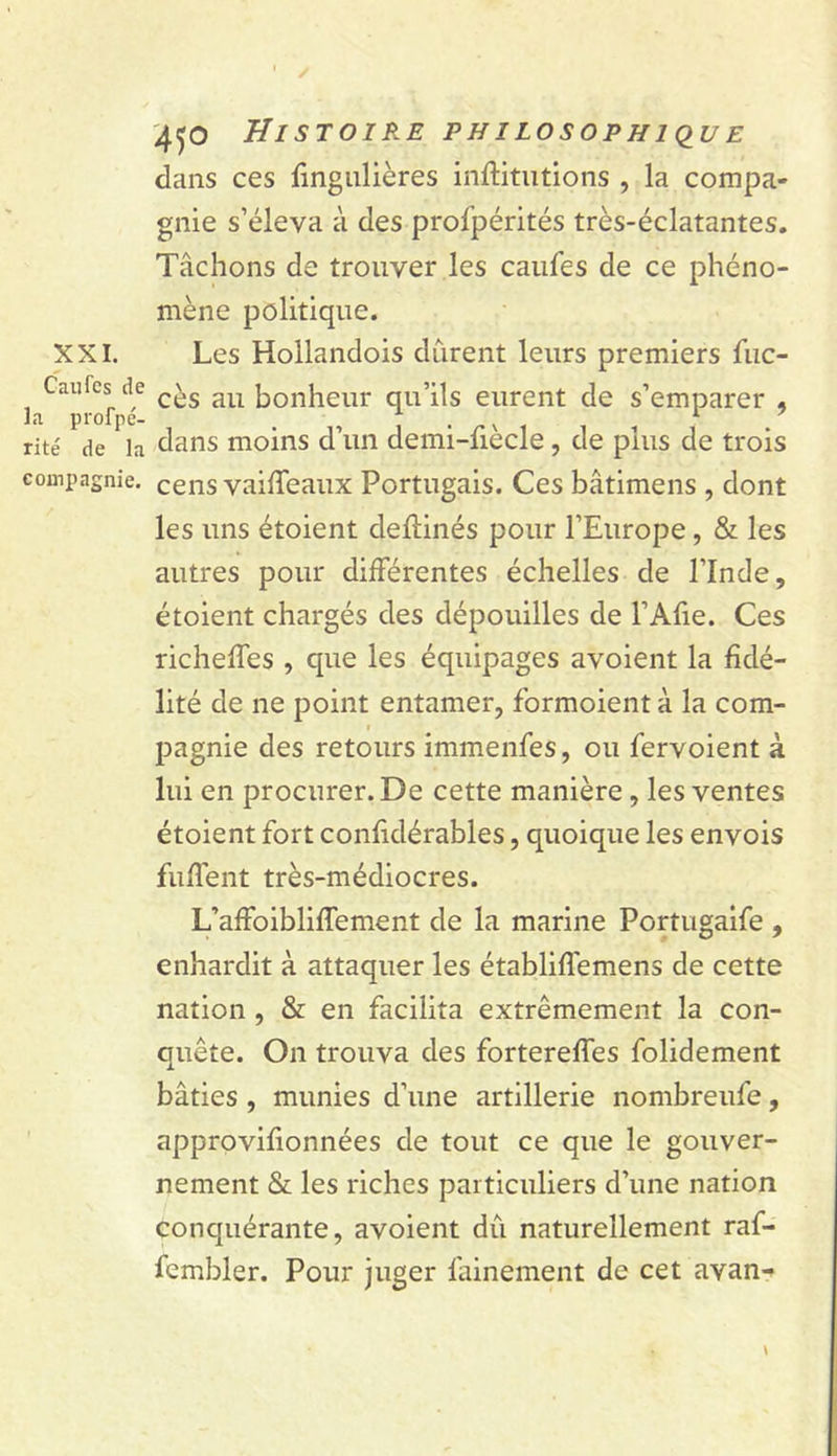 XXI. Caufes de la profpé- rité de la compagnie. '450 Histoire philosophi&lt;iue dans ces fîngiilières inftitiitions , la compa- gnie s’éleva à des profpérités très-éclatantes. Tâchons de trouver les caufes de ce phéno- mène politique. Les Hollandois durent leurs premiers fuc- cès au bonheur qu’ils eurent de s’emparer , dans moins d’un demi-fiècle, de plus de trois cens vailTeaux Portugais. Ces bâtimens , dont les uns étoient deftinés pour l’Europe, &amp; les autres pour différentes échelles de l’Inde, étoient chargés des dépouilles de l’Afie. Ces richeffes , que les équipages avoient la fidé- lité de ne point entamer, formoient à la com- pagnie des retours immenfes, ou fervoient à lui en procurer. De cette manière, les ventes étoient fort confidérables, quoique les envois fuffent très-médiocres. L’affoibliffement de la marine Portugaife , enhardit à attaquer les établiflémens de cette nation , &amp; en facilita extrêmement la con- quête. On trouva des fortereffes folidement bâties , munies d’une artillerie nombreufe, approvifionnées de tout ce que le gouver- nement &amp; les riches particuliers d’une nation conquérante, avoient dû naturellement raf- fembler. Pour juger fainement de cet avan-*