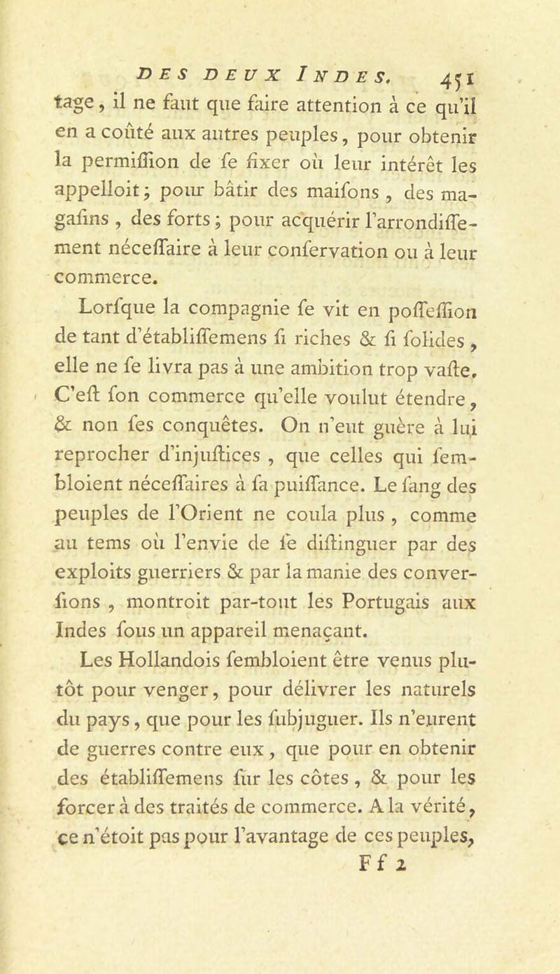 tage, il ne faut que faire attention à ce qu’il en a coûté aux autres peuples, pour obtenir la permilîion de fe fixer où leur intérêt les appelloit; poiur bâtir des maifons , des ma- gafins , des forts ; pour acquérir l’arrondifle- ment néceffaire à leur confervation ou à leur commerce. Lorfque la compagnie fe vit en poffefiion de tant d’établiflemens fi riches &amp; fi folides , elle ne fe livra pas à une ambition trop vafte, - C’efl; fon commerce quelle voulut étendre, &amp; non fes conquêtes. On n’eut guère à lui reprocher d’injufiices , que celles qui fem- bloient nécelTaires à fa puifiance. Le fang des peuples de l’Orient ne coula plus , comme au tems où l’envie de fe difiinguer par des exploits guerriers &amp; par la manie des conver- fions , montroit par-tout les Portugais aux Indes fous un appareil menaçant. Les Hollandois fembloient être venus plu- tôt pour venger, pour délivrer les naturels du pays, que pour les fiibjliguer. Ils n’eurent de guerres contre eux , que pour en obtenir des établiffemens fur les côtes , &amp; pour les forcer à des traités de commerce. A la vérité, ce n’étoit pas pour l’avantage de ces peuples, Ff 2