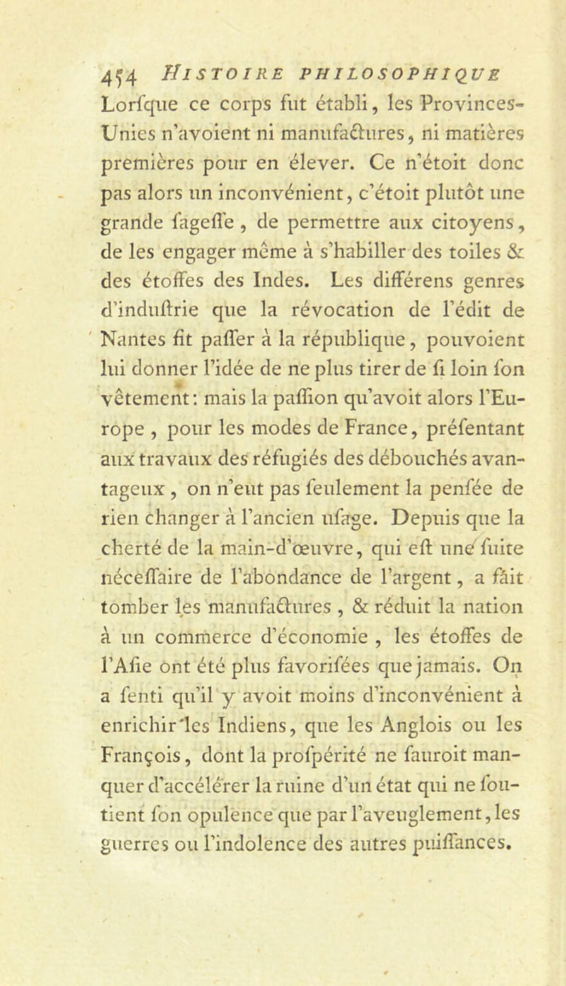 Lorfqiie ce corps fut établi, les Provinces- Unies n’avoient ni maniifaélures, ni matières premières pour en élever. Ce n’étoit donc pas alors un inconvénient, c’étoit plutôt une grande fageflé , de permettre aux citoyens, de les engager même à s’habiller des toiles &amp; des étoffes des Indes. Les différens genres d’induflrie que la révocation de l’édit de ' Nantes fît paffer à la république, pouvoient lui donner l’idée de ne plus tirer de fi loin fon vêtement; mais la pafîion qu’avoit alors l’Eu- rope , pour les modes de France, préfentant aux travaux des réfugiés des débouchés avan- tageux , on n’eut pas feulement la penfée de rien changer à l’ancien ufage. Depuis que la cherté de la main-d’œuvre, qui efl; une fuite nécêfTaire de l’abondance de l’argent, a fâit tomber les manufaclures , &amp; réduit la nation à un commerce d’économie , les étoffes de l’Afie ont été plus favorifées que jamais. On a fenti qu’il y avoit moins d’inconvénient à enrichir'les Indiens, que les Anglois ou les François, dont la profpérité ne fauroit man- quer d’accélérer la ruine d’un état qui ne foii- tient fon opulence que par l’aveuglement, les guerres ou l’indolence des autres piiiffances.