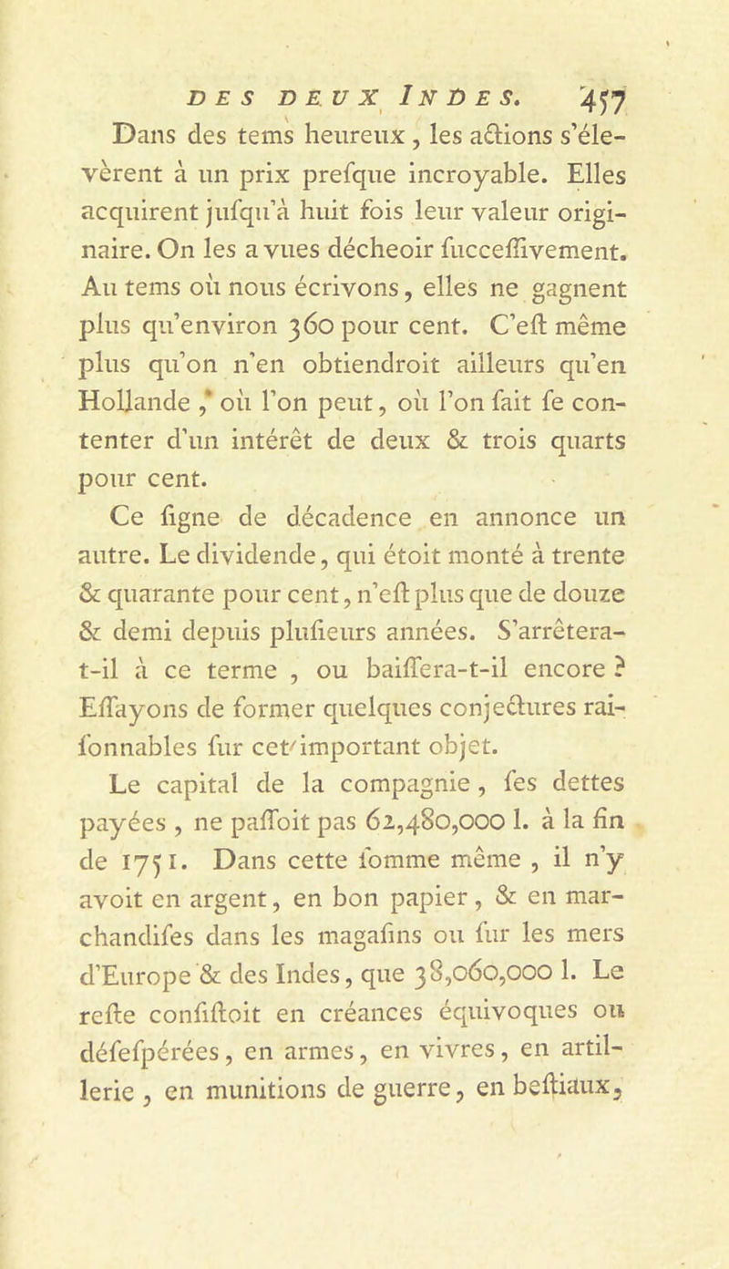 DES D E U X IN D E S. '4^y Dans des tems heureux, les aûions s’éle- vèrent à un prix prefque incroyable. Elles acquirent jufqu’à huit fois leur valeur origi- naire. On les a vues décheoir fucceffivement. Au tems où nous écrivons, elles ne gagnent plus qu’environ 360 pour cent. C’eft même plus qu’on n’en obtiendroit ailleurs qu’en Hollande ,* où l’on peut, où l’on fait fe con- tenter d’un intérêt de deux &amp; trois quarts pour cent. Ce ligne de décadence en annonce un autre. Le dividende, qui étoit monté à trente &amp; quarante pour cent, n’eù; plus que de douze &amp; demi depuis plulieurs années. S’arrêtera- t-il à ce terme , ou bailTera-t-il encore ? ElTayons de former quelques conjeélures rai- fonnables fur cet-'important objet. Le capital de la compagnie, fes dettes payées , ne palToit pas 62,480,000 1. à la fin de 1751. Dans cette lomme même , il n’y avoit en argent, en bon papier, &amp; en mar- chandifes dans les magafins ou fur les mers d’Europe &amp; des Indes, que 38,060,000 1. Le relie confilloit en créances équivoques on défefpérées, en armes, en vivres, en artil- lerie y en munitions de guerre, en beùiuux.
