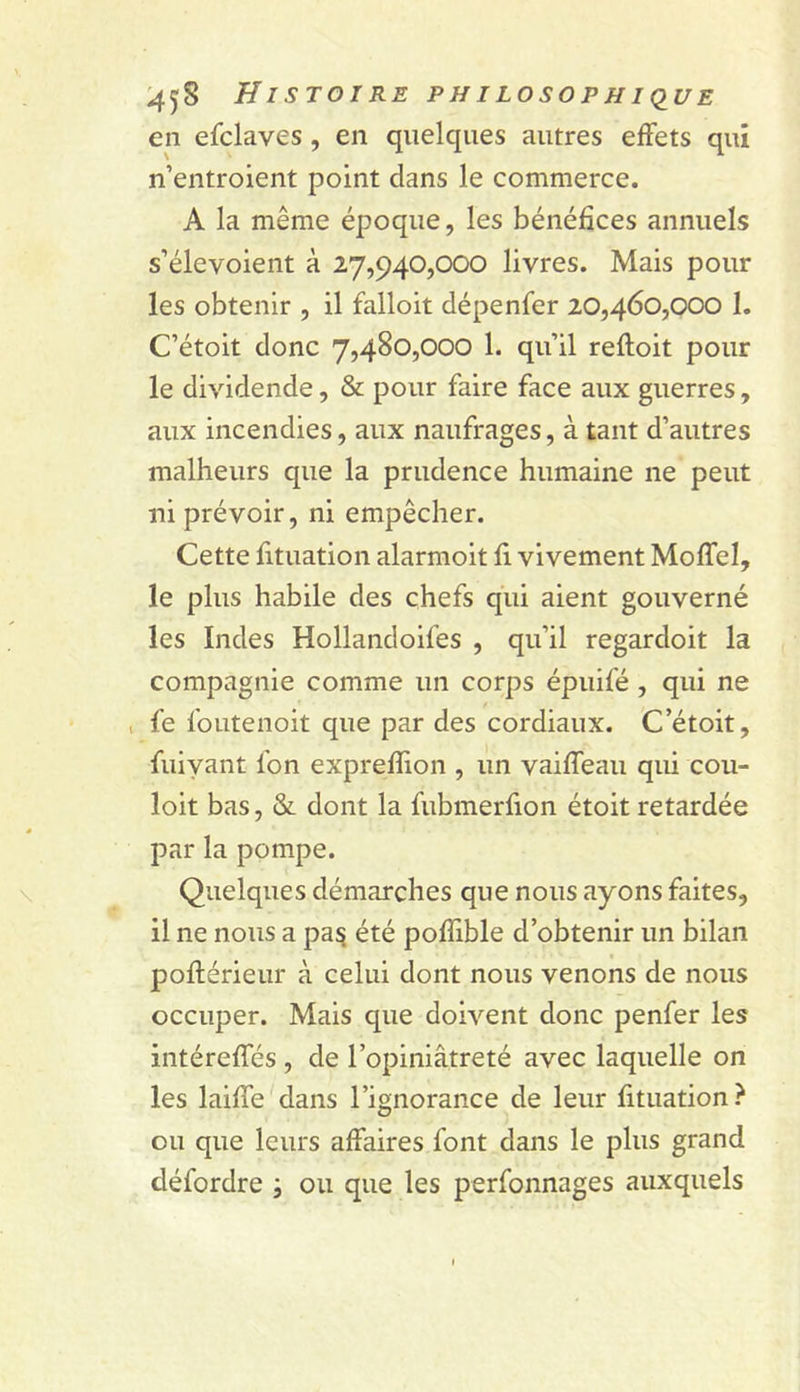 ^458 HI STOI RE PH ILOSOPH I(IUE en efclaves , en quelques autres effets qui n’entroient point dans le commerce. A la même époque, les bénéfices annuels s’élevoient à 27,940,000 livres. Mais pour les obtenir , il falloit dépenfer 20,460,000 I. C’étoit donc 7,480,000 1. qu’il reftoit pour le dividende, &amp; pour faire face aux guerres, aux incendies, aux naufrages, à tant d’autres malheurs que la prudence humaine ne peut ni prévoir, ni empêcher. Cette fituation alarmoit fi vivement Moffel, le plus habile des chefs qui aient gouverné les Indes Hollandoifes , qu’il regardoit la compagnie comme un corps épuifé, qui ne , fe foutenoit que par des cordiaux. C’étoit, fuiyant fon expreffion , un vaiffeau qui cou- loit bas, &amp; dont la fubmerfion étoit retardée par la pompe. Quelques démarches que nous ayons faites, il ne nous a pa^ été pofllble d’obtenir un bilan poftérieur à celui dont nous venons de nous occuper. Mais que doivent donc penfer les iiitéreffés , de l’opiniâtreté avec laquelle on les laiffe dans l’ignorance de leur fituation? ou que leurs affaires font dans le plus grand défordre ; ou que les perfonnages auxquels