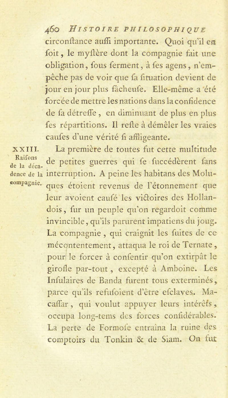 circonftance aufïi importante. Quoi qu’il ea foit, le myllère dont la compagnie fait une obligation, fous ferment, à fes agens, n’em- pêche pas de voir que fa fitiiation devient de ' jour en jour plus fâcheufe. Elle-même a ‘été forcée de mettre les nations dans la confidence de fa détreffe , en diminuant de plus en plus fes répartitions. Il refte à démêler les vraies caufes d’une vérité fi affligeante. XXIII. La première de toutes fut cette multitude de^ia^déL petites guerres qui fe fuccédèrent fans dence de la interruption. A peine les habitans des Molu- compagnie. étoient revenus de l’étonnement que leur avoient caufé les victoires des Hollan- dois, fur un peuple qu’on regardoit comme invincible, qu’ils parurent impatiens du joug. La compagnie , qui craignit les fuites de ce méccyntentement, attaqua le roi de Ternate, pour! le forcer à confentir qu’on extirpât le girofle par-tout, excepté à Amboine. Les Infulaires de Banda furent tous exterminés, parce qu’ils refufoient d’être efclaves. Ma- caffar, qui voulut appuyer leurs intérêfs , occupa long-tems des forces confidérables. La perte de Formofe entraîna la ruine des comptoirs du Tonkiii &amp; de Siam. Ou fiit