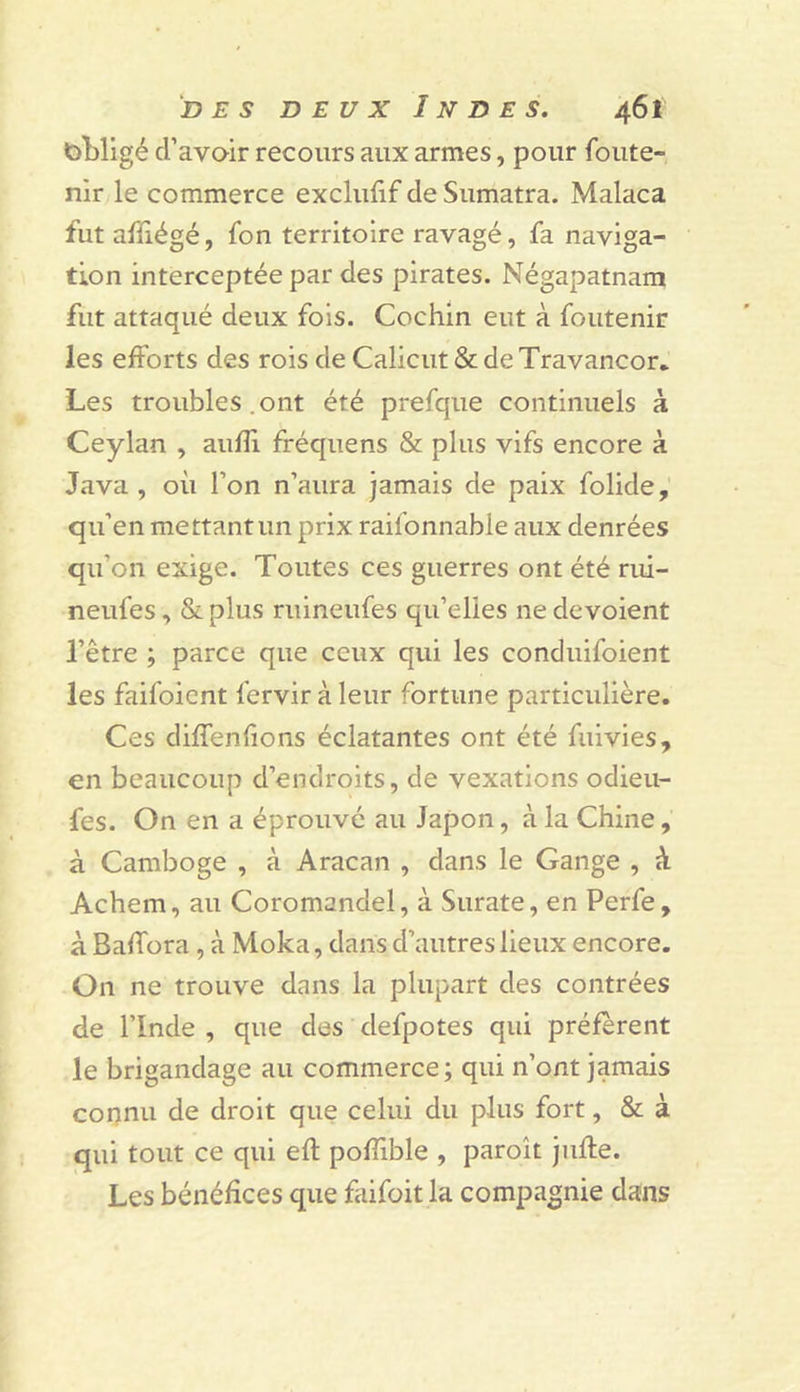 obligé cl’avoir recours aux armes, pour foute- nir le commerce exclufif de Sumatra. Malaca fut affiégé, font territoire ravagé, fa naviga- tion interceptée par des pirates. Négapatnam fut attaqué deux fois. Cochin eut à foutenir les efforts des rois de Calicut &amp; de Travancor* Les troubles.ont été prefque continuels à Ceylan , aufîi fréquens &amp; plus vifs encore à Java , où l’on n’aura jamais de paix folide, qu’en mettant un prix raifonnable aux denrées qu’on exige. Toutes ces guerres ont été riii- neufes, &amp;plus ruineufes qu’elles ne dévoient l’être ; parce que ceux qui les conduifoient les faifoient fervir à leur fortune particulière. Ces diffenfions éclatantes ont été fuivies, en beaucoup d’endroits, de vexations odieu- fes. On en a éprouvé au Japon, à la Chine, à Camboge , à Aracan , dans le Gange , à Achem, au Coromandel, à Surate, en Perfe, à Baffora, à Moka, dans d’autres lieux encore. On ne trouve dans la plupart des contrées de l’Inde , que des defpotes qui préfèrent le brigandage au commerce; qui n’ont jamais corjnu de droit que celui du plus fort, &amp; à qui tout ce qui efl pofTible , paroît jufle. Les bénéfices que faifoit la compagnie dans
