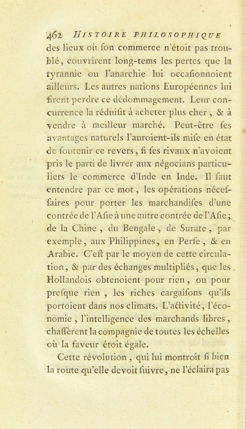 des lieux où fon commerce n’étoit pas trou- blé , couvrirent long-tems les pertes que la tyrannie ou l’anarchie lui occafionnoient ailleurs. Les autres nations Européennes lui firent perdre ce dédommagement. Leur con- currence la réduifit à acheter plus cher , &amp; à vendre à meilleur marché. Peut-être fes avantages naturels l’auroient-ils mife en état de foiitenir ce revers, fi fes rivaux n’avoient pris le parti de livrer aux négocians particu- liers le commerce d’Inde en Inde. Il faut entendre par ce mot, les opérations nécef- faires pour porter les marchandifes d’une contrée de l’Afie à une autre contrée de l’Afie de la Chine , du Bengale , de Surate , par exemple, aux Philippines, en Perfe , &amp; en Arabie. C’eft par le moyen de cette circula- tion, &amp; par des échanges multipliés, que les Hollandois obtenoient pour rien, ou pour prefque rien , lés riches cargaifons qu’ils portoient dans nos climats. L’aétivité, l’éco- nomie , l’intelligence des marchands libres, chaflerent la compagnie de toutes les échelles où la faveur étoit égale. Cette révolution , qui lui montroit fi bien la route qu’elle devoitfuivre, ne l’éclaira pas