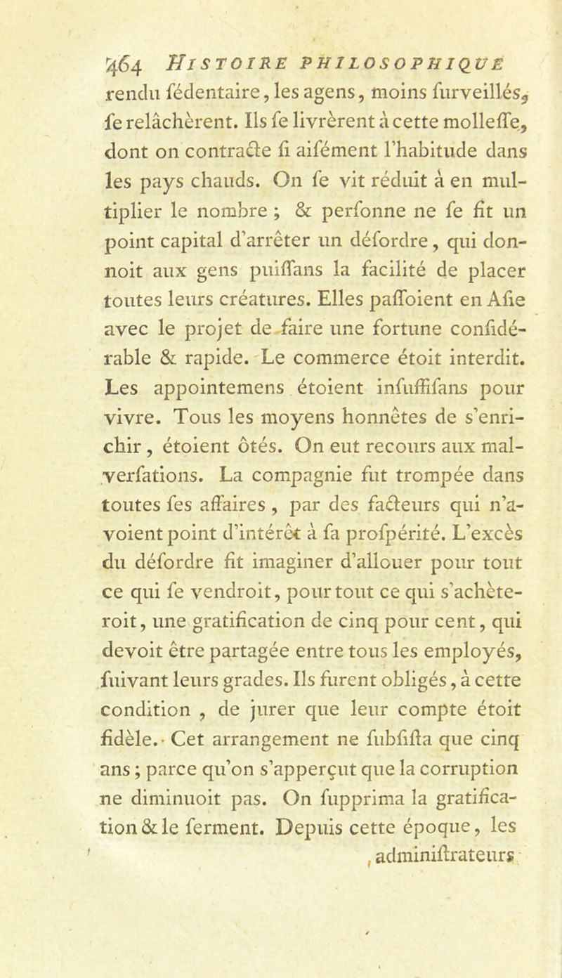 rendu fédentaire, les agens, moins furveillés^ fe relâchèrent. Ils fe livrèrent à cette molleffe, dont on contrarie fi aifément l’habitude dans les pays chauds. On fe vit réduit à en mul- tiplier le nombre ; &amp; perfonne ne fe fît un point capital d’arrêter un défordre, qui don- noit aux gens puifTans la facilité de placer toutes leurs créatures. Elles paffoient en Afie avec le projet de^faire une fortune confidé- rable &amp; rapide. Le commerce étoit interdit. Les appointemens étoient infuffifans pour vivre. Tous les moyens honnêtes de s’enri- chir , étoient ôtés. On eut recours aux mal- yerfations. La compagnie fut trompée dans toutes fes affaires , par des fadeurs qui n’a- voient point d’intérêt à fa profpérité. L’excès du défordre fît imaginer d’allouer pour tout ce qui fe vendroit, pour tout ce qui s’achète- roit, une gratification de cinq pour cent, qui devoit être partagée entre tous les employés, fuivant leurs grades. Ils furent obligés, à cette condition , de jurer que leur compte étoit fidèle. - Cet arrangement ne fubfifta que cinq ans ; parce qu’on s’apperçut que la corruption ne diminuoit pas. On fupprima la gratifica- tion &amp; le ferment. Depuis cette époque, les , adminiffrateurs