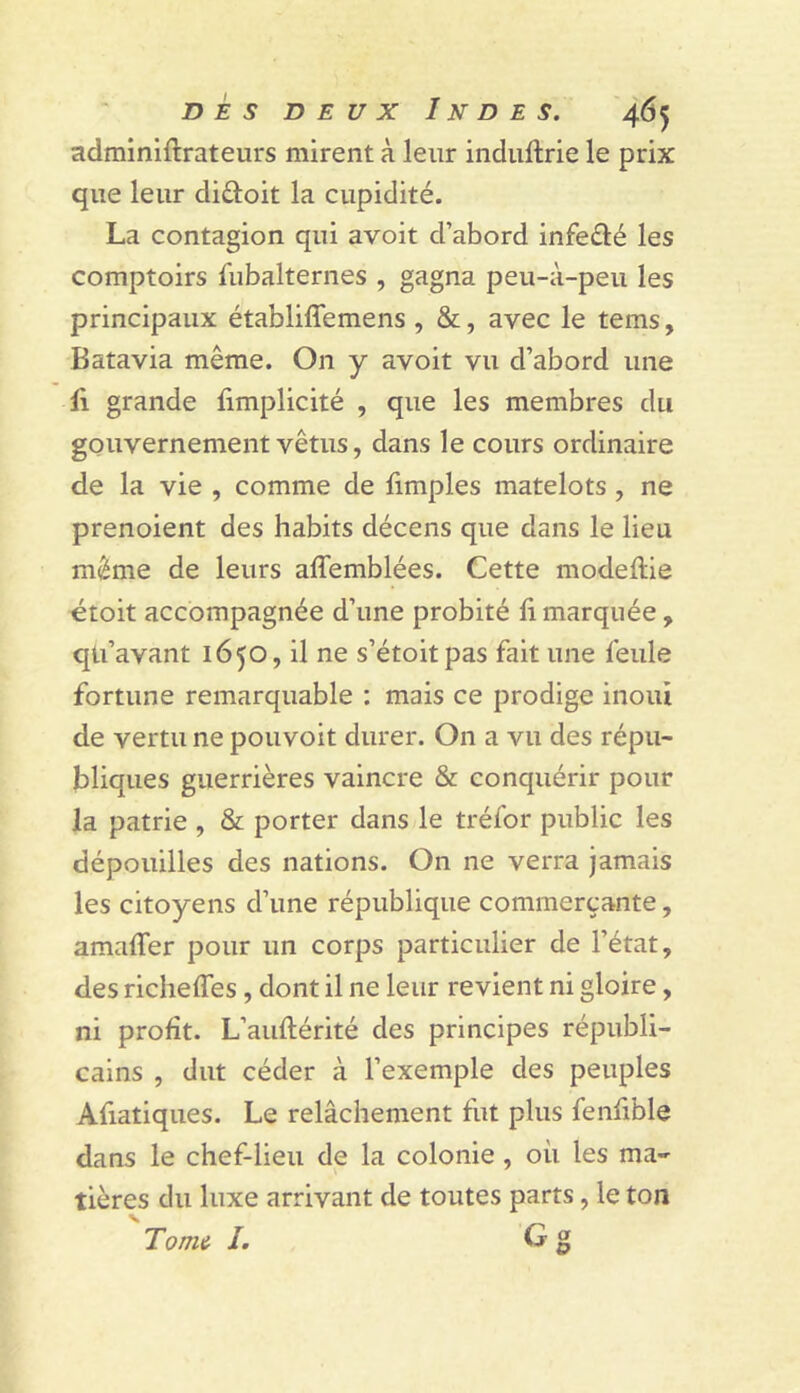 adminiftrateurs mirent à leur indiiftrie le prix que leur diâoit la cupidité. La contagion qui avoit d’abord infeélé les comptoirs fubalternes , gagna peu-à-peu les principaux établiffemens , &, avec le tems, Batavia même. On y avoit vu d’abord une Il grande limplicité , que les membres du gouvernement vêtus, dans le cours ordinaire de la vie , comme de limples matelots , ne prenoient des habits décens que dans le lieu même de leurs affemblées. Cette modeflie étoit accompagnée d’une probité li marquée , qti’avant 1650, il ne s’étoitpas fait une feule fortune remarquable : mais ce prodige inouï de vertu ne pouvoit durer. On a vu des répu- bliques guerrières vaincre & conquérir pour la patrie , & porter dans le tréfor public les dépouilles des nations. On ne verra jamais les citoyens d’une république commerçante, amafler pour un corps particulier de l’état, des riclieffes , dont il ne leur revient ni gloire, ni profit. L’auftérité des principes républi- cains , dut céder à l’exemple des peuples Afiatiques. Le relâchement fut plus fenfible dans le chef-lieu de la colonie, où les ma- tières du luxe arrivant de toutes parts, le ton Torrn^ I. O g