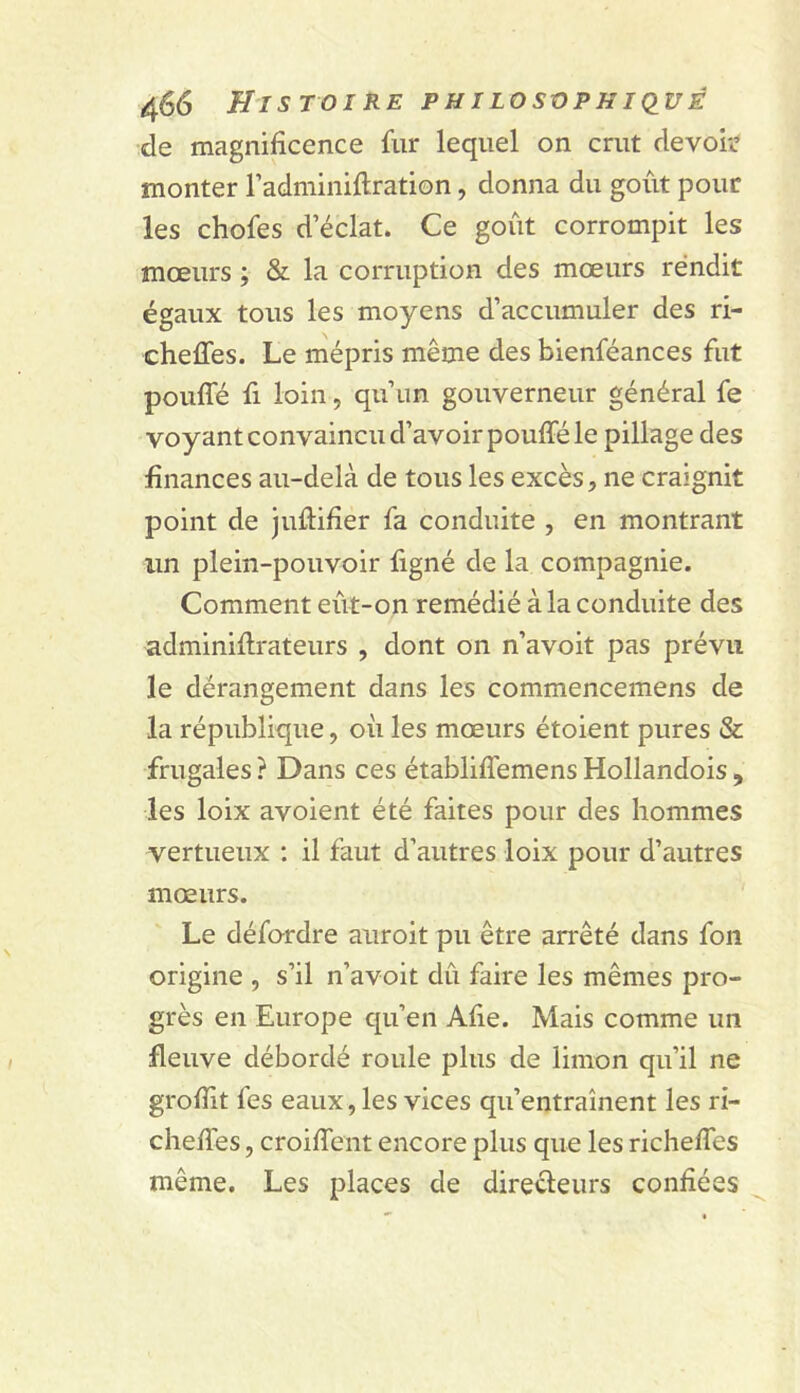 de magnificence fur lequel on crut devoi'C monter l’adminifiration, donna du goût pour les chofes d éclat. Ce goût corrompit les mœurs ; & la corruption des mœurs rendit égaux tous les moyens d’accumuler des ri- cheffes. Le mépris même des bienféances fut pouffé fi loin, qu’un gouverneur général fe voyant convaincu d’avoir pouffé le pillage des finances au-delà de tous les excès, ne craignit point de juftifier fa conduite , en montrant un plein-pouvoir figné de la compagnie. Comment eût-on remédié à la conduite des adminiffrateurs , dont on n’avoit pas prévu le dérangement dans les commencemens de la république, où les mœurs étoient pures & frugales ? Dans ces établiffemens Hollandois , les loix avoient été faites pour des hommes vertueux ; il faut d’autres loix pour d’autres mœurs. Le défordre auroit pu être arrêté dans fon origine , s’il n’avoit dû faire les mêmes pro- grès en Europe qu’en Afie. Mais comme un fleuve débordé roule plus de limon qu’il ne groffit fes eaux, les vices qu’entraînent les ri- cheffes, croiffent encore plus que les richeffes même. Les places de direcleurs confiées