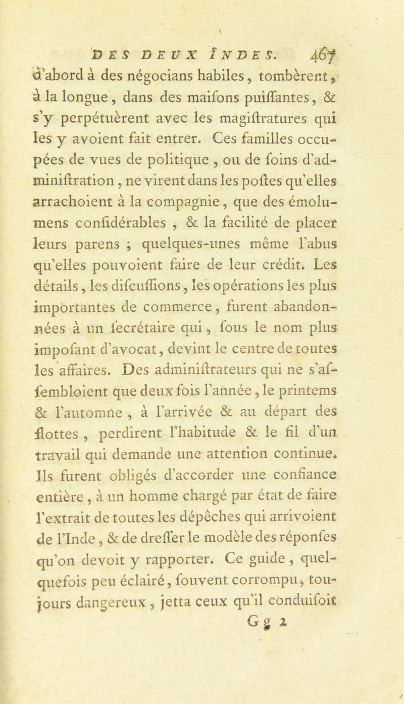 D £ s DEUX Indes. 46 f «l’abord à des négocians habiles, tombèrent, à la longue, dans des maifons puiffantes, & s’y perpétuèrent avec les magiftratures qui les y avoient fait entrer. Ces familles occu- pées de vues de politique , ou de foins d’ad- tniniftration , ne virent dans les polies quelles arrachoient à la compagnie, que des émolu- mens conlidérables , & la facilité de placet leurs parens ; quelques-unes même l’abus qu’elles pouvoient faire de leur crédit. Les détails, les difcuffions, les opérations les plus importantes de commerce, furent abandon- nées à un fecrétaire qui, fous le nom plus impofant d’avocat, devint le centre de toutes les affaires. Des adminillrateurs qui ne s’af- fembloient que deux fois l’année, le printems & l’automne , à l’arrivée & au départ des flottes , perdirent l’habitude & le fil d’un travail qui demande une attention continue. Ils furent obligés d’accorder une confiance entière , à un homme chargé par état de faire l’extrait de toutes les dépêches qui arrivoient de l’Inde, & de drelfer le modèle des réponfes qu’on devoit y rapporter. Ce guide , quel- quefois peu éclairé, fouvent corrompu, tou- jours dangereux , jetta ceux qu’il conduifoic