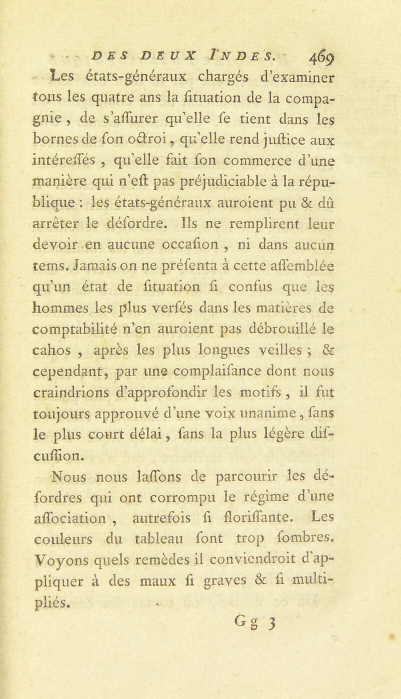 - Les états-généraux chargés d’examiner tous les quatre ans la fituation de la compa- gnie , de s’affurer qu’elle fe tient dans les bornes de fon odroi, qu’elle rend juftice aux intéreiTés , qu’elle fait fon commerce d’une manière qui n’eft pas préjudiciable à la répu- blique : les états-généraux auroient pu & dû arrêter le défordre. Ils ne remplirent leur devoir en aucune occalion , ni dans aucun tems. Jamais on ne préfenta à cette affemblée qu’un état de fituation fi confus que les hommes les plus verfés dans les matières de comptabilité n’en auroient pas débrouillé le cahos , après les plus longues veilles ; & cependant, par une complaifance dont nous craindrions d’approfondir les motifs , il fut toujours approuvé d’une voix unanime, fans le plus court délai, fans la plus légère dif- cufiion. Nous nous laflbns de parcourir les dé- fordres qui ont corrompu le régime d’une aflbciation , autrefois fi floriflante. Les couleurs du tableau font trop fombres. Voyons quels remèdes il conviendroit d’ap- pliquer à des maux fi graves & fi multi- pliés.