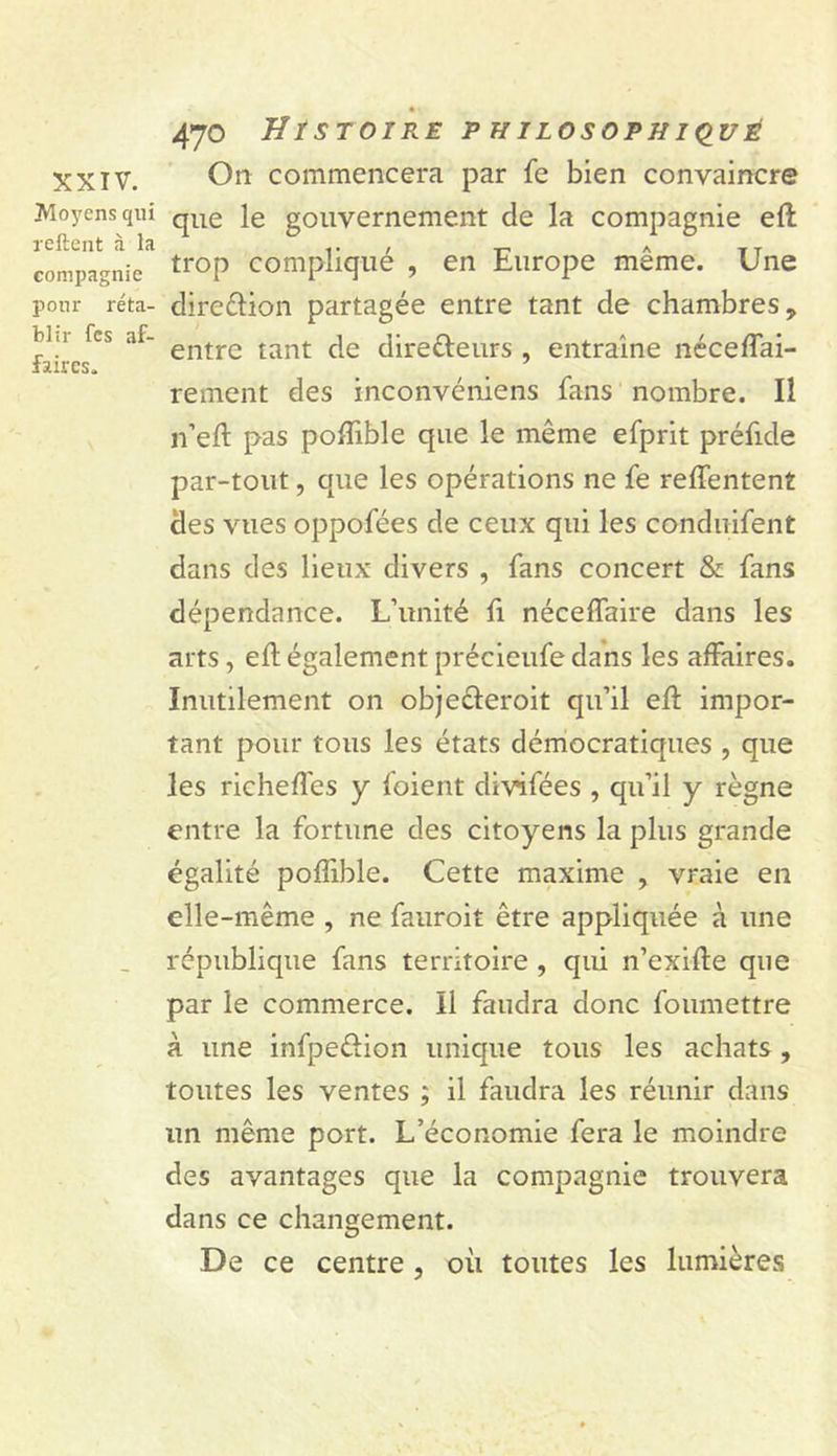 XXIV. Moyens qui reftent à la compagnie pour réta- blir fes af- faires. 470 Histoire pHiLosoPHiduÉ On commencera par fe bien convaincre que le gouvernement de la compagnie eft trop compliqué , en Europe même. Une direêlion partagée entre tant de chambres, entre tant de direfteurs , entraîne nécedai- rement des inconvéniens fans nombre. Il n’eft pas poflible que le même efprit préfide par-tout, que les opérations ne fe relfentent des vues oppofées de ceux qui les conduifent dans des lieux divers , fans concert &amp; fans dépendance. L’unité fi nécelfaire dans les arts, eft également précieufe dans les affaires. Inutilement on objeéleroit qu’il eft impor- tant pour tous les états démocratiques , que les richeft'es y foient divifées , qu’il y règne entre la fortune des citoyens la plus grande égalité poflible. Cette maxime , vraie en elle-même , ne faiiroit être appliquée à une république fans territoire , qui n’exifte que par le commerce. Il faudra donc foumettre à une infpeélion unique tous les achats, toutes les ventes ; il faudra les réunir dans un même port. L’économie fera le moindre des avantages que la compagnie trouvera dans ce changement. De ce centre, où toutes les lumières