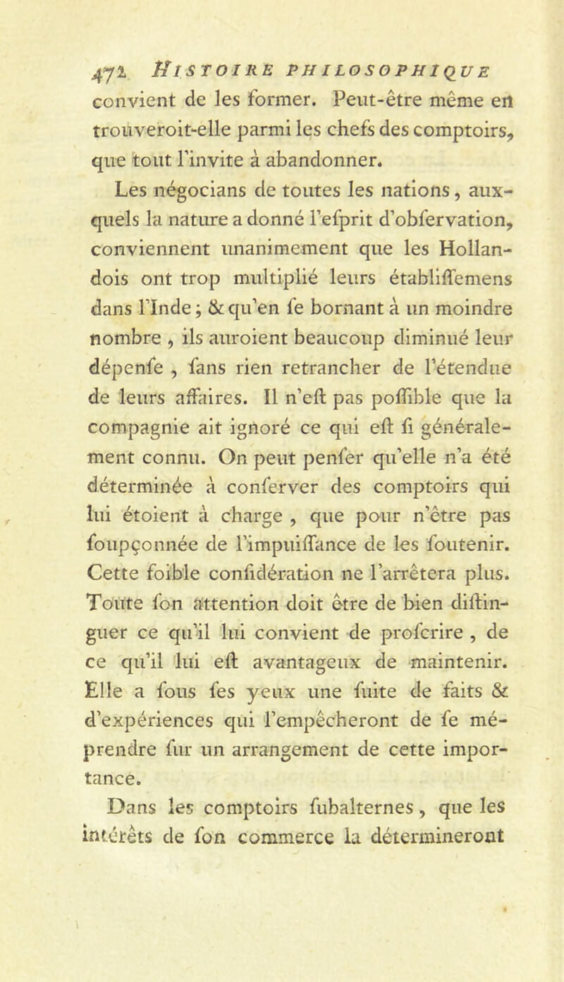 convient de les former. Peut-être même en trouveroit-elle parmi les chefs des comptoirs, que tout l’invite à abandonner. Les négocians de toutes les nations, aux- quels la nature a donné l’efprit d’obfervation, conviennent unanimement que les Hollan- dois ont trop multiplié leurs établlffemens dans rinde ; & qu’en fe bornant à un moindre nombre , ils auroient beaucoup diminué leur dépenfe , fans rien retrancher de l’étendue de leurs affaires. Il n’eft pas polTible que la compagnie ait ignoré ce qui eft fi générale- ment connu. On peut penfer qu’elle n’a été déterminée à conferver des comptoirs qui lui étoient à charge , que pour n’être pas foupçonnée de l’impuiffance de les foutenir. Cette foible conlidération ne l’arrêtera plus. Toute fon attention doit être de bien diftin- guer ce qu’âl lui convient de profcrire , de ce qu’il lui eft avantageux de maintenir. Elle a fous fes yeux une fuite de faits & d’expériences qui l’empêcheront de fe mé- prendre fur un arrangement de cette impor- tance. Dans les comptoirs fubalternes, que les intérêts de fou commerce ia détermineront